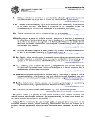 LEY GENERAL DE EDUCACIÓN
CÁMARA DE DIPUTADOS DEL H. CONGRESO DE LA UNIÓN
Secretaría General
Secretaría de Servicios Parlamentarios
Última Reforma DOF 20-04-2015
10 de 67
X.- Promover e impulsar en el ámbito de su competencia las actividades y programas relacionados
con el fomento de la lectura y el libro, de acuerdo a lo establecido en la ley de la materia;
Fracción adicionada DOF 17-04-2009
X Bis.- Fomentar el uso responsable y seguro de las tecnologías de la información y la comunicación
en el sistema educativo, para apoyar el aprendizaje de los estudiantes, ampliar sus
competencias para la vida y favorecer su inserción en la sociedad del conocimiento;
Fracción adicionada DOF 19-12-2014
XI.- Vigilar el cumplimiento de esta Ley y de sus disposiciones reglamentarias;
Fracción reformada DOF 02-06-2006, 17-04-2009 (se recorre)
XI Bis.- Participar en la realización, en forma periódica y sistemática, de exámenes de evaluación a
los educandos, así como corroborar que el trato de los educadores hacia aquéllos corresponda
al respeto de los derechos consagrados en la Constitución Política de los Estados Unidos
Mexicanos, los Tratados Internacionales ratificados por el Estado Mexicano y demás legislación
aplicable a los niños y jóvenes;
Fracción adicionada DOF 11-09-2013
XII.- Promover prácticas cooperativas de ahorro, producción y consumo, de acuerdo a lo establecido
en la ley de la materia y el Reglamento de Cooperativas Escolares, y
Fracción adicionada DOF 02-06-2006. Reformada DOF 17-04-2009 (se recorre)
XII Bis.- Diseñar y aplicar los instrumentos de evaluación que consideren necesarios para garantizar
la calidad educativa en el ámbito de su competencia, atendiendo los lineamientos que en
ejercicio de sus atribuciones emita el Instituto Nacional para la Evaluación de la Educación;
Fracción adicionada DOF 11-09-2013
XII Ter.- Coordinar y operar un sistema de asesoría y acompañamiento a las escuelas públicas de
educación básica y media superior, como apoyo a la mejora de la práctica profesional, bajo la
responsabilidad de los supervisores escolares;
Fracción adicionada DOF 11-09-2013
XII Quáter.- Promover la transparencia en las escuelas públicas y particulares en las que se imparta
educación obligatoria, vigilando que se rinda ante toda la comunidad, después de cada ciclo
escolar, un informe de sus actividades y rendición de cuentas, a cargo del director del plantel;
Fracción adicionada DOF 11-09-2013
XII Quintus.- Instrumentar un sistema accesible a los ciudadanos y docentes para la presentación y
seguimiento de quejas y sugerencias respecto del servicio público educativo, y
Fracción adicionada DOF 11-09-2013
XIII.- Las demás que con tal carácter establezcan esta Ley y otras disposiciones aplicables.
Fracción reformada DOF 02-06-2006 (se recorre), 17-04-2009 (se recorre)
El Ejecutivo Federal y el gobierno de cada entidad federativa podrán celebrar convenios para
coordinar o unificar las actividades educativas a que se refiere esta Ley, con excepción de aquéllas que,
con carácter exclusivo, les confieren los artículos 12 y 13.
Artículo 15.- El ayuntamiento de cada municipio podrá, sin perjuicio de la concurrencia de las
autoridades educativas federal y locales, promover y prestar servicios educativos de cualquier tipo o
modalidad. También podrá realizar actividades de las enumeradas en las fracciones V a VIII del artículo
14.
 
