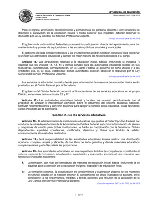 LEY GENERAL DE EDUCACIÓN
CÁMARA DE DIPUTADOS DEL H. CONGRESO DE LA UNIÓN
Secretaría General
Secretaría de Servicios Parlamentarios
Última Reforma DOF 20-04-2015
11 de 67
Para el ingreso, promoción, reconocimiento y permanencia del personal docente o con funciones de
dirección o supervisión en la educación básica y media superior que impartan, deberán observar lo
dispuesto por la Ley General del Servicio Profesional Docente.
Párrafo adicionado DOF 11-09-2013
El gobierno de cada entidad federativa promoverá la participación directa del ayuntamiento para dar
mantenimiento y proveer de equipo básico a las escuelas públicas estatales y municipales.
El gobierno de cada entidad federativa y los ayuntamientos podrán celebrar convenios para coordinar
o unificar sus actividades educativas y cumplir de mejor manera las responsabilidades a su cargo.
Artículo 16.- Las atribuciones relativas a la educación inicial, básica -incluyendo la indígena- y
especial que los artículos 11, 13, 14 y demás señalan para las autoridades educativas locales en sus
respectivas competencias, corresponderán, en el Distrito Federal al gobierno de dicho Distrito y a las
entidades que, en su caso, establezca; dichas autoridades deberán observar lo dispuesto por la Ley
General del Servicio Profesional Docente.
Párrafo reformado DOF 11-09-2013
Los servicios de educación normal y demás para la formación de maestros de educación básica serán
prestados, en el Distrito Federal, por la Secretaría.
El gobierno del Distrito Federal concurrirá al financiamiento de los servicios educativos en el propio
Distrito, en términos de los artículos 25 y 27.
Artículo 17.- Las autoridades educativas federal y locales, se reunirán periódicamente con el
propósito de analizar e intercambiar opiniones sobre el desarrollo del sistema educativo nacional,
formular recomendaciones y convenir acciones para apoyar la función social educativa. Estas reuniones
serán presididas por la Secretaría.
Sección 2.- De los servicios educativos
Artículo 18.- El establecimiento de instituciones educativas que realice el Poder Ejecutivo Federal por
conducto de otras dependencias de la Administración Pública Federal, así como la formulación de planes
y programas de estudio para dichas instituciones, se harán en coordinación con la Secretaría. Dichas
dependencias expedirán constancias, certificados, diplomas y títulos que tendrán la validez
correspondiente a los estudios realizados.
Artículo 19.- Será responsabilidad de las autoridades educativas locales realizar una distribución
oportuna, completa, amplia y eficiente, de los libros de texto gratuitos y demás materiales educativos
complementarios que la Secretaría les proporcione.
Artículo 20.- Las autoridades educativas, en sus respectivos ámbitos de competencia, constituirán el
sistema nacional de formación, actualización, capacitación y superación profesional para maestros que
tendrá las finalidades siguientes:
I.- La formación, con nivel de licenciatura, de maestros de educación inicial, básica -incluyendo la de
aquéllos para la atención de la educación indígena- especial y de educación física;
II.- La formación continua, la actualización de conocimientos y superación docente de los maestros
en servicio, citados en la fracción anterior. El cumplimiento de estas finalidades se sujetará, en lo
conducente, a los lineamientos, medidas y demás acciones que resulten de la aplicación de la
Ley General del Servicio Profesional Docente;
Fracción reformada DOF 28-01-2011, 11-09-2013
 