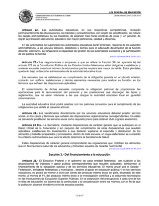 LEY GENERAL DE EDUCACIÓN
CÁMARA DE DIPUTADOS DEL H. CONGRESO DE LA UNIÓN
Secretaría General
Secretaría de Servicios Parlamentarios
Última Reforma DOF 20-04-2015
13 de 67
Artículo 22.- Las autoridades educativas, en sus respectivas competencias, revisarán
permanentemente las disposiciones, los trámites y procedimientos, con objeto de simplificarlos, de reducir
las cargas administrativas de los maestros, de alcanzar más horas efectivas de clase y, en general, de
lograr la prestación del servicio educativo con mayor pertinencia, calidad y eficiencia.
En las actividades de supervisión las autoridades educativas darán prioridad, respecto de los aspectos
administrativos, a los apoyos técnicos, didácticos y demás para el adecuado desempeño de la función
docente. Asimismo, se fortalecerá la capacidad de gestión de las autoridades escolares y la participación
de los padres de familia.
Artículo reformado DOF 28-01-2011
Artículo 23.- Las negociaciones o empresas a que se refiere la fracción XII del apartado A) del
artículo 123 de la Constitución Política de los Estados Unidos Mexicanos están obligadas a establecer y
sostener escuelas cuando el número de educandos que las requiera sea mayor de veinte. Estos planteles
quedarán bajo la dirección administrativa de la autoridad educativa local.
Las escuelas que se establezcan en cumplimiento de la obligación prevista en el párrafo anterior,
contarán con edificio, instalaciones y demás elementos necesarios para realizar su función, en los
términos que señalen las disposiciones aplicables.
El sostenimiento de dichas escuelas comprende la obligación patronal de proporcionar las
aportaciones para la remuneración del personal y las prestaciones que dispongan las leyes y
reglamentos, que no serán inferiores a las que otorgue la autoridad educativa local en igualdad
circunstancias.
La autoridad educativa local podrá celebrar con los patrones convenios para el cumplimiento de las
obligaciones que señala el presente artículo.
Artículo 24.- Los beneficiados directamente por los servicios educativos deberán prestar servicio
social, en los casos y términos que señalen las disposiciones reglamentarias correspondientes. En éstas
se preverá la prestación del servicio social como requisito previo para obtener título o grado académico.
Artículo 24 Bis.- La Secretaría, mediante disposiciones de carácter general que se publiquen en el
Diario Oficial de la Federación y sin perjuicio del cumplimiento de otras disposiciones que resulten
aplicables, establecerá los lineamientos a que deberán sujetarse el expendio y distribución de los
alimentos y bebidas preparados y procesados, dentro de toda escuela, en cuya elaboración se cumplirán
los criterios nutrimentales que para tal efecto determine la Secretaría de Salud.
Estas disposiciones de carácter general comprenderán las regulaciones que prohíban los alimentos
que no favorezcan la salud de los educandos y fomenten aquellos de carácter nutrimental.
Artículo adicionado DOF 11-09-2013
Sección 3.- Del financiamiento a la educación
Artículo 25.- El Ejecutivo Federal y el gobierno de cada entidad federativa, con sujeción a las
disposiciones de ingresos y gasto público correspondientes que resulten aplicables, concurrirán al
financiamiento de la educación pública y de los servicios educativos. El monto anual que el Estado -
Federación, entidades federativas y municipios-, destine al gasto en educación pública y en los servicios
educativos, no podrá ser menor a ocho por ciento del producto interno bruto del país, destinado de este
monto, al menos el 1% del producto interno bruto a la investigación científica y al desarrollo tecnológico
en las Instituciones de Educación Superior Públicas. En la asignación del presupuesto a cada uno de los
niveles de educación, se deberá dar la continuidad y la concatenación entre los mismos, con el fin de que
la población alcance el máximo nivel de estudios posible.
 