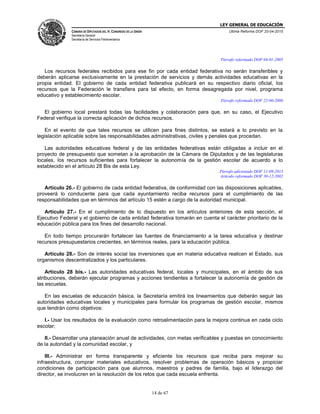 LEY GENERAL DE EDUCACIÓN
CÁMARA DE DIPUTADOS DEL H. CONGRESO DE LA UNIÓN
Secretaría General
Secretaría de Servicios Parlamentarios
Última Reforma DOF 20-04-2015
14 de 67
Párrafo reformado DOF 04-01-2005
Los recursos federales recibidos para ese fin por cada entidad federativa no serán transferibles y
deberán aplicarse exclusivamente en la prestación de servicios y demás actividades educativas en la
propia entidad. El gobierno de cada entidad federativa publicará en su respectivo diario oficial, los
recursos que la Federación le transfiera para tal efecto, en forma desagregada por nivel, programa
educativo y establecimiento escolar.
Párrafo reformado DOF 22-06-2006
El gobierno local prestará todas las facilidades y colaboración para que, en su caso, el Ejecutivo
Federal verifique la correcta aplicación de dichos recursos.
En el evento de que tales recursos se utilicen para fines distintos, se estará a lo previsto en la
legislación aplicable sobre las responsabilidades administrativas, civiles y penales que procedan.
Las autoridades educativas federal y de las entidades federativas están obligadas a incluir en el
proyecto de presupuesto que sometan a la aprobación de la Cámara de Diputados y de las legislaturas
locales, los recursos suficientes para fortalecer la autonomía de la gestión escolar de acuerdo a lo
establecido en el artículo 28 Bis de esta Ley.
Párrafo adicionado DOF 11-09-2013
Artículo reformado DOF 30-12-2002
Artículo 26.- El gobierno de cada entidad federativa, de conformidad con las disposiciones aplicables,
proveerá lo conducente para que cada ayuntamiento reciba recursos para el cumplimiento de las
responsabilidades que en términos del artículo 15 estén a cargo de la autoridad municipal.
Artículo 27.- En el cumplimiento de lo dispuesto en los artículos anteriores de esta sección, el
Ejecutivo Federal y el gobierno de cada entidad federativa tomarán en cuenta el carácter prioritario de la
educación pública para los fines del desarrollo nacional.
En todo tiempo procurarán fortalecer las fuentes de financiamiento a la tarea educativa y destinar
recursos presupuestarios crecientes, en términos reales, para la educación pública.
Artículo 28.- Son de interés social las inversiones que en materia educativa realicen el Estado, sus
organismos descentralizados y los particulares.
Artículo 28 bis.- Las autoridades educativas federal, locales y municipales, en el ámbito de sus
atribuciones, deberán ejecutar programas y acciones tendientes a fortalecer la autonomía de gestión de
las escuelas.
En las escuelas de educación básica, la Secretaría emitirá los lineamientos que deberán seguir las
autoridades educativas locales y municipales para formular los programas de gestión escolar, mismos
que tendrán como objetivos:
I.- Usar los resultados de la evaluación como retroalimentación para la mejora continua en cada ciclo
escolar;
II.- Desarrollar una planeación anual de actividades, con metas verificables y puestas en conocimiento
de la autoridad y la comunidad escolar, y
III.- Administrar en forma transparente y eficiente los recursos que reciba para mejorar su
infraestructura, comprar materiales educativos, resolver problemas de operación básicos y propiciar
condiciones de participación para que alumnos, maestros y padres de familia, bajo el liderazgo del
director, se involucren en la resolución de los retos que cada escuela enfrenta.
 