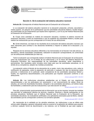 LEY GENERAL DE EDUCACIÓN
CÁMARA DE DIPUTADOS DEL H. CONGRESO DE LA UNIÓN
Secretaría General
Secretaría de Servicios Parlamentarios
Última Reforma DOF 20-04-2015
15 de 67
Artículo adicionado DOF 11-09-2013
Sección 4.- De la evaluación del sistema educativo nacional
Artículo 29.- Corresponde al Instituto Nacional para la Evaluación de la Educación:
I.- La evaluación del sistema educativo nacional en la educación preescolar, primaria, secundaria y
media superior, sin perjuicio de la participación que las autoridades educativas federal y locales tengan,
de conformidad con los lineamientos que expida dicho organismo, y con la Ley del Instituto Nacional para
la Evaluación de la Educación.
II.- Fungir como autoridad en materia de evaluación educativa, coordinar el sistema nacional de
evaluación educativa y emitir los lineamientos a que se sujetarán las autoridades federal y locales para
realizar las evaluaciones que les corresponden en el marco de sus atribuciones.
III.- Emitir directrices, con base en los resultados de la evaluación del sistema educativo nacional, que
sean relevantes para contribuir a las decisiones tendientes a mejorar la calidad de la educación y su
equidad.
Respecto de los servicios educativos diferentes a los mencionados en la fracción I de este artículo, la
Secretaría y demás autoridades competentes, realizarán la evaluación correspondiente, de conformidad
con las atribuciones establecidas por esta Ley.
Tanto la evaluación que corresponde realizar al Instituto Nacional para la Evaluación de la Educación,
como las evaluaciones que, en el ámbito de sus atribuciones y en el marco del Sistema Nacional de
Evaluación Educativa, son responsabilidad de las autoridades educativas, serán sistemáticas y
permanentes. Sus resultados serán tomados como base para que las autoridades educativas, en el
ámbito de su competencia, adopten las medidas procedentes.
La evaluación sobre el tránsito de los educandos de un grado, nivel o tipo educativos a otro, sobre la
certificación de egresados, sobre la asignación de estímulos o cualquier otro tipo de decisiones sobre
personas o instituciones en lo particular, serán competencia de las autoridades educativas federal y
locales, los organismos descentralizados y los particulares que impartan educación conforme a sus
atribuciones.
Artículo reformado DOF 11-09-2013
Artículo 30.- Las instituciones educativas establecidas por el Estado, por sus organismos
descentralizados y por los particulares con autorización o con reconocimiento de validez oficial de
estudios, así como las Autoridades Escolares, otorgarán a las autoridades educativas y al Instituto todas
las facilidades y colaboración para las evaluaciones a que esta sección se refiere.
Párrafo reformado DOF 11-09-2013
Para ello, proporcionarán oportunamente toda la información que se les requiera; tomarán las medidas
que permitan la colaboración efectiva de alumnos, maestros, directivos y demás participantes en los
procesos educativos; facilitarán que el Instituto Nacional para la Evaluación de la Educación, las
autoridades educativas, los evaluadores certificados y los aplicadores autorizados para tal efecto, realicen
las actividades que les corresponden conforme a la normativa aplicable.
Párrafo reformado DOF 11-09-2013
Sin menoscabo de lo señalado en los párrafos anteriores, las instituciones a que se refiere este
artículo están obligadas a generar indicadores sobre su avance en la aplicación de métodos para prevenir
y eliminar cualquier forma de discriminación y de violencia, con la finalidad de que sean sujetas a
 