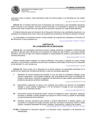LEY GENERAL DE EDUCACIÓN
CÁMARA DE DIPUTADOS DEL H. CONGRESO DE LA UNIÓN
Secretaría General
Secretaría de Servicios Parlamentarios
Última Reforma DOF 20-04-2015
16 de 67
evaluación sobre la materia. Tales indicadores serán de dominio público y se difundirán por los medios
disponibles.
Párrafo adicionado DOF 17-04-2009
Artículo 31.- El Instituto Nacional para la Evaluación de la Educación y las autoridades educativas
darán a conocer a los maestros, alumnos, padres de familia y a la sociedad en general, los resultados
que permitan medir el desarrollo y los avances de la educación nacional y en cada entidad federativa.
El Instituto Nacional para la Evaluación de la Educación informará a las autoridades educativas, a la
sociedad y al Congreso de la Unión, sobre los resultados de la evaluación del sistema educativo nacional.
Lo contemplado en la presente sección, incluye también las evaluaciones señaladas en la fracción XI
Bis del artículo 14 de la presente Ley.
Artículo reformado DOF 19-08-2010, 11-09-2013
CAPITULO III
DE LA EQUIDAD EN LA EDUCACION
Artículo 32.- Las autoridades educativas tomarán medidas tendientes a establecer condiciones que
permitan el ejercicio pleno del derecho a la educación de calidad de cada individuo, una mayor equidad
educativa, así como el logro de la efectiva igualdad en oportunidades de acceso y permanencia en los
servicios educativos.
Párrafo reformado DOF 11-09-2013
Dichas medidas estarán dirigidas, de manera preferente, a los grupos y regiones con mayor rezago
educativo o que enfrentan condiciones económicas y sociales de desventaja en términos de lo dispuesto
en los artículos 7o. y 8o. de esta Ley.
Párrafo reformado DOF 17-04-2009
Artículo 33.- Para cumplir con lo dispuesto en el artículo anterior, las autoridades educativas en el
ámbito de sus respectivas competencias llevarán a cabo las actividades siguientes:
I. Atenderán de manera especial las escuelas en que, por estar en localidades aisladas, zonas
urbanas marginadas o comunidades indígenas, sea considerablemente mayor la posibilidad de
atrasos o deserciones, mediante la asignación de elementos de mejor calidad, para enfrentar los
problemas educativos de dichas localidades;
Fracción reformada DOF 02-07-2010
II.- Desarrollarán programas de apoyo a los maestros que presten sus servicios en localidades
aisladas y zonas urbanas marginadas, a fin de fomentar el arraigo en sus comunidades y
cumplir con el calendario escolar;
Fracción reformada DOF 28-01-2011
III.- Promoverán centros de desarrollo infantil, centros de integración social, internados, albergues
escolares e infantiles y demás planteles que apoyen en forma continua y estable el aprendizaje
y el aprovechamiento de los alumnos;
IV.- Prestarán servicios educativos para atender a quienes abandonaron el sistema regular y se
encuentran en situación de rezago educativo para que concluyan la educación básica y media
superior, otorgando facilidades de acceso, reingreso, permanencia, y egreso a las mujeres;
Fracción reformada DOF 10-12-2004, 17-04-2009, 28-01-2011, 11-09-2013
IV Bis.- Fortalecerán la educación especial y la educación inicial, incluyendo a las personas con
discapacidad;
 