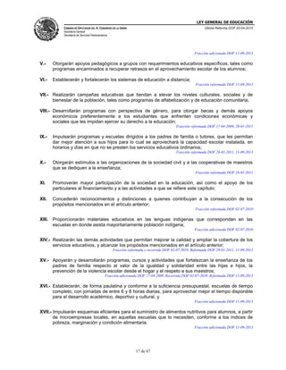 LEY GENERAL DE EDUCACIÓN
CÁMARA DE DIPUTADOS DEL H. CONGRESO DE LA UNIÓN
Secretaría General
Secretaría de Servicios Parlamentarios
Última Reforma DOF 20-04-2015
17 de 67
Fracción adicionada DOF 11-09-2013
V.- Otorgarán apoyos pedagógicos a grupos con requerimientos educativos específicos, tales como
programas encaminados a recuperar retrasos en el aprovechamiento escolar de los alumnos;
VI.- Establecerán y fortalecerán los sistemas de educación a distancia;
Fracción reformada DOF 11-09-2013
VII.- Realizarán campañas educativas que tiendan a elevar los niveles culturales, sociales y de
bienestar de la población, tales como programas de alfabetización y de educación comunitaria;
VIII.- Desarrollarán programas con perspectiva de género, para otorgar becas y demás apoyos
económicos preferentemente a los estudiantes que enfrenten condiciones económicas y
sociales que les impidan ejercer su derecho a la educación;
Fracción reformada DOF 17-04-2009, 28-01-2011
IX.- Impulsarán programas y escuelas dirigidos a los padres de familia o tutores, que les permitan
dar mejor atención a sus hijos para lo cual se aprovechará la capacidad escolar instalada, en
horarios y días en que no se presten los servicios educativos ordinarios;
Fracción reformada DOF 28-01-2011, 11-09-2013
X.- Otorgarán estímulos a las organizaciones de la sociedad civil y a las cooperativas de maestros
que se dediquen a la enseñanza;
Fracción reformada DOF 28-01-2011
XI. Promoverán mayor participación de la sociedad en la educación, así como el apoyo de los
particulares al financiamiento y a las actividades a que se refiere este capítulo;
XII. Concederán reconocimientos y distinciones a quienes contribuyan a la consecución de los
propósitos mencionados en el artículo anterior;
Fracción reformada DOF 02-07-2010
XIII. Proporcionarán materiales educativos en las lenguas indígenas que correspondan en las
escuelas en donde asista mayoritariamente población indígena;
Fracción adicionada DOF 02-07-2010
XIV.- Realizarán las demás actividades que permitan mejorar la calidad y ampliar la cobertura de los
servicios educativos, y alcanzar los propósitos mencionados en el artículo anterior;
Fracción reformada y recorrida DOF 02-07-2010. Reformada DOF 28-01-2011, 11-09-2013
XV.- Apoyarán y desarrollarán programas, cursos y actividades que fortalezcan la enseñanza de los
padres de familia respecto al valor de la igualdad y solidaridad entre las hijas e hijos, la
prevención de la violencia escolar desde el hogar y el respeto a sus maestros;
Fracción adicionada DOF 17-04-2009. Recorrida DOF 02-07-2010. Reformada DOF 11-09-2013
XVI.- Establecerán, de forma paulatina y conforme a la suficiencia presupuestal, escuelas de tiempo
completo, con jornadas de entre 6 y 8 horas diarias, para aprovechar mejor el tiempo disponible
para el desarrollo académico, deportivo y cultural, y
Fracción adicionada DOF 11-09-2013
XVII.- Impulsarán esquemas eficientes para el suministro de alimentos nutritivos para alumnos, a partir
de microempresas locales, en aquellas escuelas que lo necesiten, conforme a los índices de
pobreza, marginación y condición alimentaria.
Fracción adicionada DOF 11-09-2013
 