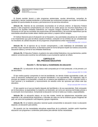 LEY GENERAL DE EDUCACIÓN
CÁMARA DE DIPUTADOS DEL H. CONGRESO DE LA UNIÓN
Secretaría General
Secretaría de Servicios Parlamentarios
Última Reforma DOF 20-04-2015
18 de 67
El Estado también llevará a cabo programas asistenciales, ayudas alimenticias, campañas de
salubridad y demás medidas tendientes a contrarrestar las condiciones sociales que inciden en la efectiva
igualdad de oportunidades de acceso y permanencia en los servicios educativos.
Artículo 34.- Además de las actividades enumeradas en el artículo anterior, el Ejecutivo Federal
llevará a cabo programas compensatorios por virtud de los cuales apoye con recursos específicos a los
gobiernos de aquellas entidades federativas con mayores rezagos educativos, previa celebración de
convenios en los que se concierten las proporciones de financiamiento y las acciones específicas que las
autoridades educativas locales deban realizar para reducir y superar dichos rezagos.
El Instituto Nacional para la Evaluación de la Educación y las autoridades educativas de conformidad
a los lineamientos que para tal efecto expida el Instituto, evaluarán en los ámbitos de sus competencias
los resultados de calidad educativa de los programas compensatorios antes mencionados.
Párrafo reformado DOF 11-09-2013
Artículo 35.- En el ejercicio de su función compensatoria, y sólo tratándose de actividades que
permitan mayor equidad educativa, la Secretaría podrá en forma temporal impartir de manera concurrente
educación básica y normal en las entidades federativas.
Artículo 36.- El Ejecutivo Federal, el gobierno de cada entidad federativa y los ayuntamientos, podrán
celebrar convenios para coordinar las actividades a que el presente capítulo se refiere.
CAPITULO IV
DEL PROCESO EDUCATIVO
Sección 1.- De los tipos y modalidades de educación
Artículo 37.- La educación de tipo básico está compuesta por el nivel preescolar, el de primaria y el
de secundaria.
Párrafo reformado DOF 10-12-2004
El tipo medio-superior comprende el nivel de bachillerato, los demás niveles equivalentes a éste, así
como la educación profesional que no requiere bachillerato o sus equivalentes. Se organizará, bajo el
principio de respeto a la diversidad, a través de un sistema que establezca un marco curricular común a
nivel nacional y la revalidación y reconocimiento de estudios entre las opciones que ofrece este tipo
educativo.
Párrafo reformado DOF 10-06-2013
El tipo superior es el que se imparte después del bachillerato o de sus equivalentes. Está compuesto
por la licenciatura, la especialidad, la maestría y el doctorado, así como por opciones terminales previas a
la conclusión de la licenciatura. Comprende la educación normal en todos sus niveles y especialidades.
Artículo 38.- La educación básica, en sus tres niveles, tendrá las adaptaciones requeridas para
responder a las características lingüísticas y culturales de cada uno de los diversos grupos indígenas del
país, así como de la población rural dispersa y grupos migratorios.
Artículo 39.- En el sistema educativo nacional queda comprendida la educación inicial, la educación
especial y la educación para adultos.
De acuerdo con las necesidades educativas específicas de la población, también podrá impartirse
educación con programas o contenidos particulares para atender dichas necesidades.
 