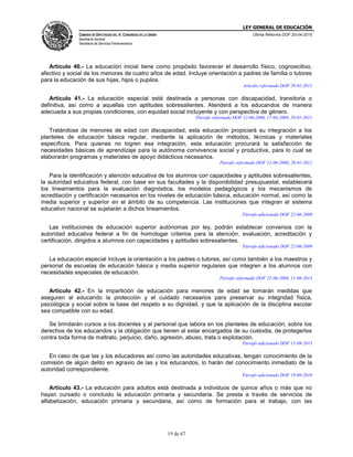 LEY GENERAL DE EDUCACIÓN
CÁMARA DE DIPUTADOS DEL H. CONGRESO DE LA UNIÓN
Secretaría General
Secretaría de Servicios Parlamentarios
Última Reforma DOF 20-04-2015
19 de 67
Artículo 40.- La educación inicial tiene como propósito favorecer el desarrollo físico, cognoscitivo,
afectivo y social de los menores de cuatro años de edad. Incluye orientación a padres de familia o tutores
para la educación de sus hijas, hijos o pupilos.
Artículo reformado DOF 28-01-2011
Artículo 41.- La educación especial está destinada a personas con discapacidad, transitoria o
definitiva, así como a aquellas con aptitudes sobresalientes. Atenderá a los educandos de manera
adecuada a sus propias condiciones, con equidad social incluyente y con perspectiva de género.
Párrafo reformado DOF 12-06-2000, 17-04-2009, 28-01-2011
Tratándose de menores de edad con discapacidad, esta educación propiciará su integración a los
planteles de educación básica regular, mediante la aplicación de métodos, técnicas y materiales
específicos. Para quienes no logren esa integración, esta educación procurará la satisfacción de
necesidades básicas de aprendizaje para la autónoma convivencia social y productiva, para lo cual se
elaborarán programas y materiales de apoyo didácticos necesarios.
Párrafo reformado DOF 12-06-2000, 28-01-2011
Para la identificación y atención educativa de los alumnos con capacidades y aptitudes sobresalientes,
la autoridad educativa federal, con base en sus facultades y la disponibilidad presupuestal, establecerá
los lineamientos para la evaluación diagnóstica, los modelos pedagógicos y los mecanismos de
acreditación y certificación necesarios en los niveles de educación básica, educación normal, así como la
media superior y superior en el ámbito de su competencia. Las instituciones que integran el sistema
educativo nacional se sujetarán a dichos lineamientos.
Párrafo adicionado DOF 22-06-2009
Las instituciones de educación superior autónomas por ley, podrán establecer convenios con la
autoridad educativa federal a fin de homologar criterios para la atención, evaluación, acreditación y
certificación, dirigidos a alumnos con capacidades y aptitudes sobresalientes.
Párrafo adicionado DOF 22-06-2009
La educación especial incluye la orientación a los padres o tutores, así como también a los maestros y
personal de escuelas de educación básica y media superior regulares que integren a los alumnos con
necesidades especiales de educación.
Párrafo reformado DOF 22-06-2009, 11-09-2013
Artículo 42.- En la impartición de educación para menores de edad se tomarán medidas que
aseguren al educando la protección y el cuidado necesarios para preservar su integridad física,
psicológica y social sobre la base del respeto a su dignidad, y que la aplicación de la disciplina escolar
sea compatible con su edad.
Se brindarán cursos a los docentes y al personal que labora en los planteles de educación, sobre los
derechos de los educandos y la obligación que tienen al estar encargados de su custodia, de protegerlos
contra toda forma de maltrato, perjuicio, daño, agresión, abuso, trata o explotación.
Párrafo adicionado DOF 11-09-2013
En caso de que las y los educadores así como las autoridades educativas, tengan conocimiento de la
comisión de algún delito en agravio de las y los educandos, lo harán del conocimiento inmediato de la
autoridad correspondiente.
Párrafo adicionado DOF 19-08-2010
Artículo 43.- La educación para adultos está destinada a individuos de quince años o más que no
hayan cursado o concluido la educación primaria y secundaria. Se presta a través de servicios de
alfabetización, educación primaria y secundaria, así como de formación para el trabajo, con las
 