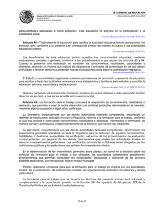 LEY GENERAL DE EDUCACIÓN
CÁMARA DE DIPUTADOS DEL H. CONGRESO DE LA UNIÓN
Secretaría General
Secretaría de Servicios Parlamentarios
Última Reforma DOF 20-04-2015
20 de 67
particularidades adecuadas a dicha población. Esta educación se apoyará en la participación y la
solidaridad social.
Artículo reformado DOF 02-06-2006, 28-01-2011
Artículo 44.- Tratándose de la educación para adultos la autoridad educativa federal podrá prestar los
servicios que, conforme a la presente Ley, corresponda prestar de manera exclusiva a las autoridades
educativas locales.
Párrafo reformado DOF 28-01-2011
Los beneficiarios de esta educación podrán acreditar los conocimientos adquiridos, mediante
evaluaciones parciales o globales, conforme a los procedimientos a que aluden los artículos 45 y 64.
Cuando al presentar una evaluación no acrediten los conocimientos, habilidades, capacidades y
destrezas, recibirán un informe que indique las asignaturas y unidades de aprendizaje en las que deban
profundizar y tendrán derecho a presentar nuevas evaluaciones hasta lograr la acreditación respectiva.
Párrafo reformado DOF 28-01-2011
El Estado y sus entidades organizarán servicios permanentes de promoción y asesoría de educación
para adultos y darán las facilidades necesarias a sus trabajadores y familiares para estudiar y acreditar la
educación primaria, secundaria y media superior.
Párrafo reformado DOF 10-12-2004, 11-09-2013
Quienes participen voluntariamente brindando asesoría en tareas relativas a esta educación tendrán
derecho, en su caso, a que se les acredite como servicio social.
Artículo 45.- La formación para el trabajo procurará la adquisición de conocimientos, habilidades o
destrezas, que permitan a quien la recibe desarrollar una actividad productiva demandada en el mercado,
mediante alguna ocupación o algún oficio calificados.
La Secretaría, conjuntamente con las demás autoridades federales competentes, establecerá un
régimen de certificación, aplicable en toda la República, referido a la formación para el trabajo, conforme
al cual sea posible ir acreditando conocimientos, habilidades o destrezas -intermedios o terminales- de
manera parcial y acumulativa, independientemente de la forma en que hayan sido adquiridos.
La Secretaría, conjuntamente con las demás autoridades federales competentes, determinarán los
lineamientos generales aplicables en toda la República para la definición de aquellos conocimientos,
habilidades o destrezas susceptibles de certificación, así como de los procedimientos de evaluación
correspondientes, sin perjuicio de las demás disposiciones que emitan las autoridades locales en
atención a requerimientos particulares. Los certificados, constancias o diplomas serán otorgados por las
instituciones públicas y los particulares que señalen los lineamientos citados.
En la determinación de los lineamientos generales antes citados, así como en la decisión sobre los
servicios de formación para el trabajo a ser ofrecidos, las autoridades competentes establecerán
procedimientos que permitan considerar las necesidades, propuestas y opiniones de los diversos
sectores productivos, a nivel nacional, local e incluso municipal.
Podrán celebrarse convenios para que la formación para el trabajo se imparta por las autoridades
locales, los ayuntamientos, las instituciones privadas, las organizaciones sindicales, los patrones y demás
particulares.
La formación para el trabajo que se imparta en términos del presente artículo será adicional y
complementaria a la capacitación prevista en la fracción XIII del apartado A) del artículo 123 de la
Constitución Política de los Estados Unidos Mexicanos.
 