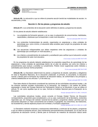 LEY GENERAL DE EDUCACIÓN
CÁMARA DE DIPUTADOS DEL H. CONGRESO DE LA UNIÓN
Secretaría General
Secretaría de Servicios Parlamentarios
Última Reforma DOF 20-04-2015
21 de 67
Artículo 46.- La educación a que se refiere la presente sección tendrá las modalidades de escolar, no
escolarizada y mixta.
Sección 2.- De los planes y programas de estudio
Artículo 47.- Los contenidos de la educación serán definidos en planes y programas de estudio.
En los planes de estudio deberán establecerse:
I.- Los propósitos de formación general y, en su caso, la adquisición de conocimientos, habilidades,
capacidades y destrezas que correspondan a cada nivel educativo;
Fracción reformada DOF 28-01-2011
II.- Los contenidos fundamentales de estudio, organizados en asignaturas u otras unidades de
aprendizaje que, como mínimo, el educando deba acreditar para cumplir los propósitos de cada
nivel educativo;
III.- Las secuencias indispensables que deben respetarse entre las asignaturas o unidades de
aprendizaje que constituyen un nivel educativo, y
IV.- Los criterios y procedimientos de evaluación y acreditación para verificar que el educando cumple
los propósitos de cada nivel educativo.
Fe de erratas a la fracción DOF 29-07-1993
En los programas de estudio deberán establecerse los propósitos específicos de aprendizaje de las
asignaturas u otras unidades de aprendizaje dentro de un plan de estudios, así como los criterios y
procedimientos para evaluar y acreditar su cumplimiento. Podrán incluir sugerencias sobre métodos y
actividades para alcanzar dichos propósitos.
Fe de erratas al párrafo DOF 29-07-1993
Artículo 48.- La Secretaría determinará los planes y programas de estudio, aplicables y obligatorios
en toda la República Mexicana, de la educación preescolar, la primaria, la secundaria, la educación
normal y demás para la formación de maestros de educación básica, de conformidad a los principios y
criterios establecidos en los artículos 7 y 8 de esta Ley.
Párrafo reformado DOF 10-12-2004
Para tales efectos la Secretaría considerará las opiniones de las autoridades educativas locales, y de
los diversos sectores sociales involucrados en la educación, los maestros y los padres de familia,
expresadas a través del Consejo Nacional de Participación Social en la Educación a que se refiere el
artículo 72, así como aquéllas que en su caso, formule el Instituto Nacional para la Evaluación de la
Educación.
Párrafo reformado DOF 02-11-2007, 11-09-2013
Las autoridades educativas locales, previa consulta al Consejo Estatal Técnico de Educación
correspondiente, propondrán para consideración y, en su caso, autorización de la Secretaría, contenidos
regionales que -sin mengua del carácter nacional de los planes y programas citados- permitan que los
educandos adquieran un mejor conocimiento de la historia, la geografía, las costumbres, las tradiciones,
los ecosistemas y demás aspectos propios de la entidad y municipios respectivos.
Párrafo reformado DOF 30-12-2002, 02-11-2007
La Secretaría realizará revisiones y evaluaciones sistemáticas y continuas de los planes y programas
a que se refiere el presente artículo, para mantenerlos permanentemente actualizados. En el caso de los
programas de educación normal y demás para la formación de maestros de educación básica serán
 