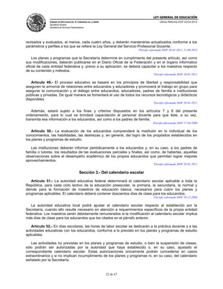 LEY GENERAL DE EDUCACIÓN
CÁMARA DE DIPUTADOS DEL H. CONGRESO DE LA UNIÓN
Secretaría General
Secretaría de Servicios Parlamentarios
Última Reforma DOF 20-04-2015
22 de 67
revisados y evaluados, al menos, cada cuatro años, y deberán mantenerse actualizados conforme a los
parámetros y perfiles a los que se refiere la Ley General del Servicio Profesional Docente.
Párrafo reformado DOF 28-01-2011, 11-09-2013
Los planes y programas que la Secretaría determine en cumplimiento del presente artículo, así como
sus modificaciones, deberán publicarse en el Diario Oficial de la Federación y en el órgano informativo
oficial de cada entidad federativa y, previo a su aplicación, se deberá capacitar a los maestros respecto
de su contenido y métodos.
Párrafo reformado DOF 28-01-2011
Artículo 49.- El proceso educativo se basará en los principios de libertad y responsabilidad que
aseguren la armonía de relaciones entre educandos y educadores y promoverá el trabajo en grupo para
asegurar la comunicación y el diálogo entre educandos, educadores, padres de familia e instituciones
públicas y privadas. De igual manera se fomentará el uso de todos los recursos tecnológicos y didácticos
disponibles.
Párrafo reformado DOF 28-01-2011
Además, estará sujeto a los fines y criterios dispuestos en los artículos 7 y 8 del presente
ordenamiento, para lo cual se brindará capacitación al personal docente para que éste, a su vez,
transmita esa información a los educandos, así como a los padres de familia.
Párrafo adicionado DOF 17-04-2009
Artículo 50.- La evaluación de los educandos comprenderá la medición en lo individual de los
conocimientos, las habilidades, las destrezas y, en general, del logro de los propósitos establecidos en
los planes y programas de estudio.
Las instituciones deberán informar periódicamente a los educandos y, en su caso, a los padres de
familia o tutores, los resultados de las evaluaciones parciales y finales, así como, de haberlas, aquellas
observaciones sobre el desempeño académico de los propios educandos que permitan lograr mejores
aprovechamientos.
Párrafo reformado DOF 28-01-2011
Sección 3.- Del calendario escolar
Artículo 51.- La autoridad educativa federal determinará el calendario escolar aplicable a toda la
República, para cada ciclo lectivo de la educación preescolar, la primaria, la secundaria, la normal y
demás para la formación de maestros de educación básica, necesarios para cubrir los planes y
programas aplicables. El calendario deberá contener doscientos días de clase para los educandos.
Párrafo reformado DOF 10-12-2004
La autoridad educativa local podrá ajustar el calendario escolar respecto al establecido por la
Secretaría, cuando ello resulte necesario en atención a requerimientos específicos de la propia entidad
federativa. Los maestros serán debidamente remunerados si la modificación al calendario escolar implica
más días de clase para los educandos que los citados en el párrafo anterior.
Artículo 52.- En días escolares, las horas de labor escolar se dedicarán a la práctica docente y a las
actividades educativas con los educandos, conforme a lo previsto en los planes y programas de estudio
aplicables.
Las actividades no previstas en los planes y programas de estudio, o bien la suspensión de clases,
sólo podrán ser autorizadas por la autoridad que haya establecido o, en su caso, ajustado el
correspondiente calendario escolar. Estas autorizaciones únicamente podrán concederse en casos
extraordinarios y si no implican incumplimiento de los planes y programas ni, en su caso, del calendario
señalado por la Secretaría.
 