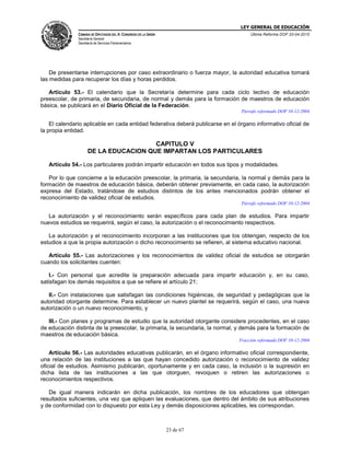 LEY GENERAL DE EDUCACIÓN
CÁMARA DE DIPUTADOS DEL H. CONGRESO DE LA UNIÓN
Secretaría General
Secretaría de Servicios Parlamentarios
Última Reforma DOF 20-04-2015
23 de 67
De presentarse interrupciones por caso extraordinario o fuerza mayor, la autoridad educativa tomará
las medidas para recuperar los días y horas perdidos.
Artículo 53.- El calendario que la Secretaría determine para cada ciclo lectivo de educación
preescolar, de primaria, de secundaria, de normal y demás para la formación de maestros de educación
básica, se publicará en el Diario Oficial de la Federación.
Párrafo reformado DOF 10-12-2004
El calendario aplicable en cada entidad federativa deberá publicarse en el órgano informativo oficial de
la propia entidad.
CAPITULO V
DE LA EDUCACION QUE IMPARTAN LOS PARTICULARES
Artículo 54.- Los particulares podrán impartir educación en todos sus tipos y modalidades.
Por lo que concierne a la educación preescolar, la primaria, la secundaria, la normal y demás para la
formación de maestros de educación básica, deberán obtener previamente, en cada caso, la autorización
expresa del Estado, tratándose de estudios distintos de los antes mencionados podrán obtener el
reconocimiento de validez oficial de estudios.
Párrafo reformado DOF 10-12-2004
La autorización y el reconocimiento serán específicos para cada plan de estudios. Para impartir
nuevos estudios se requerirá, según el caso, la autorización o el reconocimiento respectivos.
La autorización y el reconocimiento incorporan a las instituciones que los obtengan, respecto de los
estudios a que la propia autorización o dicho reconocimiento se refieren, al sistema educativo nacional.
Artículo 55.- Las autorizaciones y los reconocimientos de validez oficial de estudios se otorgarán
cuando los solicitantes cuenten:
I.- Con personal que acredite la preparación adecuada para impartir educación y, en su caso,
satisfagan los demás requisitos a que se refiere el artículo 21;
II.- Con instalaciones que satisfagan las condiciones higiénicas, de seguridad y pedagógicas que la
autoridad otorgante determine. Para establecer un nuevo plantel se requerirá, según el caso, una nueva
autorización o un nuevo reconocimiento, y
III.- Con planes y programas de estudio que la autoridad otorgante considere procedentes, en el caso
de educación distinta de la preescolar, la primaria, la secundaria, la normal, y demás para la formación de
maestros de educación básica.
Fracción reformada DOF 10-12-2004
Artículo 56.- Las autoridades educativas publicarán, en el órgano informativo oficial correspondiente,
una relación de las instituciones a las que hayan concedido autorización o reconocimiento de validez
oficial de estudios. Asimismo publicarán, oportunamente y en cada caso, la inclusión o la supresión en
dicha lista de las instituciones a las que otorguen, revoquen o retiren las autorizaciones o
reconocimientos respectivos.
De igual manera indicarán en dicha publicación, los nombres de los educadores que obtengan
resultados suficientes, una vez que apliquen las evaluaciones, que dentro del ámbito de sus atribuciones
y de conformidad con lo dispuesto por esta Ley y demás disposiciones aplicables, les correspondan.
 