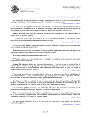 LEY GENERAL DE EDUCACIÓN
CÁMARA DE DIPUTADOS DEL H. CONGRESO DE LA UNIÓN
Secretaría General
Secretaría de Servicios Parlamentarios
Última Reforma DOF 20-04-2015
24 de 67
Párrafo adicionado DOF 19-08-2010. Reformado DOF 11-09-2013
Las autoridades educativas deberán entregar a las escuelas particulares un reporte de los resultados
que hayan obtenido sus docentes y alumnos en las evaluaciones correspondientes.
Párrafo adicionado DOF 11-09-2013
Los particulares que impartan estudios con autorización o con reconocimiento deberán mencionar en
la documentación que expidan y en la publicidad que hagan, una leyenda que indique su calidad de
incorporados, el número y fecha del acuerdo respectivo, así como la autoridad que lo otorgó.
Artículo 57.- Los particulares que impartan educación con autorización o con reconocimiento de
validez oficial de estudios deberán:
I.- Cumplir con lo dispuesto en el artículo 3o. de la Constitución Política de los Estados Unidos
Mexicanos, en la presente Ley y demás disposiciones aplicables;
Fracción reformada DOF 11-09-2013
II.- Cumplir con los planes y programas de estudio que las autoridades educativas competentes hayan
determinado o considerado procedentes;
III.- Proporcionar un mínimo de becas en los términos de los lineamientos generales que la autoridad
que otorgue las autorizaciones o reconocimientos haya determinado;
IV.- Cumplir los requisitos previstos en el artículo 55, y
V.- Facilitar y colaborar en las actividades de evaluación, inspección y vigilancia que las autoridades
competentes realicen u ordenen.
Artículo 58.- Las autoridades que otorguen autorizaciones y reconocimientos de validez oficial de
estudios deberán inspeccionar y vigilar los servicios educativos respecto de los cuales concedieron
dichas autorizaciones o reconocimientos. Las autoridades procurarán llevar a cabo una visita de
inspección por lo menos una vez al año.
Párrafo reformado DOF 11-09-2013
Para realizar una visita de inspección deberá mostrarse la orden correspondiente expedida por la
autoridad competente. La visita se realizará en el lugar, fecha y sobre los asuntos específicos señalados
en dicha orden. El encargado de la visita deberá identificarse adecuadamente.
Desahogada la visita, se suscribirá el acta correspondiente por quienes hayan intervenido y por dos
testigos. En su caso, se hará constar en dicha acta la negativa del visitado de suscribirla sin que esa
negativa afecte su validez. Un ejemplar del acta se pondrá a disposición del visitado.
Los particulares podrán presentar a las autoridades educativas documentación relacionada con la
visita dentro de los cinco días hábiles siguientes a la fecha de la inspección.
De la información contenida en el acta correspondiente así como la documentación relacionada, que
en su caso presenten los particulares, las autoridades educativas podrán formular medidas correctivas,
mismas que harán del conocimiento de los particulares.
Párrafo adicionado DOF 11-09-2013
Las autoridades educativas emitirán la normativa correspondiente para realizar las tareas de
inspección y vigilancia.
Párrafo adicionado DOF 11-09-2013
 