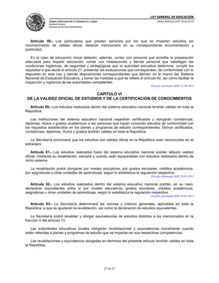 LEY GENERAL DE EDUCACIÓN
CÁMARA DE DIPUTADOS DEL H. CONGRESO DE LA UNIÓN
Secretaría General
Secretaría de Servicios Parlamentarios
Última Reforma DOF 20-04-2015
25 de 67
Artículo 59.- Los particulares que presten servicios por los que se impartan estudios sin
reconocimiento de validez oficial, deberán mencionarlo en su correspondiente documentación y
publicidad.
En el caso de educación inicial deberán, además, contar con personal que acredite la preparación
adecuada para impartir educación; contar con instalaciones y demás personal que satisfagan las
condiciones higiénicas, de seguridad y pedagógicas que la autoridad educativa determine; cumplir los
requisitos a que alude el artículo 21; presentar las evaluaciones que correspondan, de conformidad con lo
dispuesto en esta Ley y demás disposiciones correspondientes que deriven en el marco del Sistema
Nacional de Evaluación Educativa, y tomar las medidas a que se refiere el artículo 42, así como facilitar la
inspección y vigilancia de las autoridades competentes.
Párrafo reformado DOF 11-09-2013
CAPITULO VI
DE LA VALIDEZ OFICIAL DE ESTUDIOS Y DE LA CERTIFICACION DE CONOCIMIENTOS
Artículo 60.- Los estudios realizados dentro del sistema educativo nacional tendrán validez en toda la
República.
Las instituciones del sistema educativo nacional expedirán certificados y otorgarán constancias,
diplomas, títulos o grados académicos a las personas que hayan concluido estudios de conformidad con
los requisitos establecidos en los planes y programas de estudio correspondientes. Dichos certificados,
constancias, diplomas, títulos y grados tendrán validez en toda la República.
La Secretaría promoverá que los estudios con validez oficial en la República sean reconocidos en el
extranjero.
Artículo 61.- Los estudios realizados fuera del sistema educativo nacional podrán adquirir validez
oficial, mediante su revalidación, siempre y cuando sean equiparables con estudios realizados dentro de
dicho sistema.
La revalidación podrá otorgarse por niveles educativos, por grados escolares, créditos académicos,
por asignaturas u otras unidades de aprendizaje, según lo establezca la regulación respectiva.
Párrafo reformado DOF 28-01-2011
Artículo 62.- Los estudios realizados dentro del sistema educativo nacional podrán, en su caso,
declararse equivalentes entre sí por niveles educativos, grados escolares, créditos académicos,
asignaturas u otras unidades de aprendizaje, según lo establezca la regulación respectiva.
Artículo reformado DOF 28-01-2011
Artículo 63.- La Secretaría determinará las normas y criterios generales, aplicables en toda la
República, a que se ajustarán la revalidación, así como la declaración de estudios equivalentes.
La Secretaría podrá revalidar y otorgar equivalencias de estudios distintos a los mencionados en la
fracción V del artículo 13.
Las autoridades educativas locales otorgarán revalidaciones y equivalencias únicamente cuando
estén referidas a planes y programas de estudio que se impartan en sus respectivas competencias.
Las revalidaciones y equivalencia otorgadas en términos del presente artículo tendrán validez en toda
la República.
 
