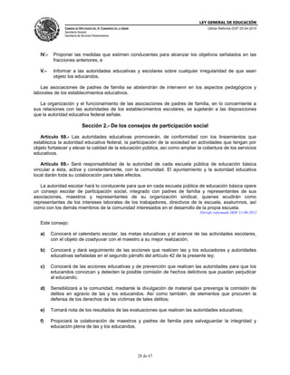 LEY GENERAL DE EDUCACIÓN
CÁMARA DE DIPUTADOS DEL H. CONGRESO DE LA UNIÓN
Secretaría General
Secretaría de Servicios Parlamentarios
Última Reforma DOF 20-04-2015
28 de 67
IV.- Proponer las medidas que estimen conducentes para alcanzar los objetivos señalados en las
fracciones anteriores, e
V.- Informar a las autoridades educativas y escolares sobre cualquier irregularidad de que sean
objeto los educandos.
Las asociaciones de padres de familia se abstendrán de intervenir en los aspectos pedagógicos y
laborales de los establecimientos educativos.
La organización y el funcionamiento de las asociaciones de padres de familia, en lo concerniente a
sus relaciones con las autoridades de los establecimientos escolares, se sujetarán a las disposiciones
que la autoridad educativa federal señale.
Sección 2.- De los consejos de participación social
Artículo 68.- Las autoridades educativas promoverán, de conformidad con los lineamientos que
establezca la autoridad educativa federal, la participación de la sociedad en actividades que tengan por
objeto fortalecer y elevar la calidad de la educación pública, así como ampliar la cobertura de los servicios
educativos.
Artículo 69.- Será responsabilidad de la autoridad de cada escuela pública de educación básica
vincular a ésta, activa y constantemente, con la comunidad. El ayuntamiento y la autoridad educativa
local darán toda su colaboración para tales efectos.
La autoridad escolar hará lo conducente para que en cada escuela pública de educación básica opere
un consejo escolar de participación social, integrado con padres de familia y representantes de sus
asociaciones, maestros y representantes de su organización sindical, quienes acudirán como
representantes de los intereses laborales de los trabajadores, directivos de la escuela, exalumnos, así
como con los demás miembros de la comunidad interesados en el desarrollo de la propia escuela.
Párrafo reformado DOF 11-09-2013
Este consejo:
a) Conocerá el calendario escolar, las metas educativas y el avance de las actividades escolares,
con el objeto de coadyuvar con el maestro a su mejor realización;
b) Conocerá y dará seguimiento de las acciones que realicen las y los educadores y autoridades
educativas señaladas en el segundo párrafo del artículo 42 de la presente ley;
c) Conocerá de las acciones educativas y de prevención que realicen las autoridades para que los
educandos conozcan y detecten la posible comisión de hechos delictivos que puedan perjudicar
al educando;
d) Sensibilizará a la comunidad, mediante la divulgación de material que prevenga la comisión de
delitos en agravio de las y los educandos. Así como también, de elementos que procuren la
defensa de los derechos de las víctimas de tales delitos;
e) Tomará nota de los resultados de las evaluaciones que realicen las autoridades educativas;
f) Propiciará la colaboración de maestros y padres de familia para salvaguardar la integridad y
educación plena de las y los educandos.
 