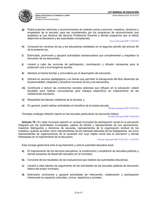 LEY GENERAL DE EDUCACIÓN
CÁMARA DE DIPUTADOS DEL H. CONGRESO DE LA UNIÓN
Secretaría General
Secretaría de Servicios Parlamentarios
Última Reforma DOF 20-04-2015
29 de 67
g) Podrá proponer estímulos y reconocimientos de carácter social a alumnos, maestros, directivos y
empleados de la escuela, para ser considerados por los programas de reconocimiento que
establece la Ley General del Servicio Profesional Docente y demás programas que al efecto
determine la Secretaría y las autoridades competentes;
Inciso reformado DOF 11-09-2013
h) Conocerá los nombres de las y los educadores señalados en el segundo párrafo del artículo 56
de la presente ley;
i) Estimulará, promoverá y apoyará actividades extraescolares que complementen y respalden la
formación de los educandos;
j) Llevará a cabo las acciones de participación, coordinación y difusión necesarias para la
protección civil y la emergencia escolar;
k) Alentará el interés familiar y comunitario por el desempeño del educando;
l) Opinará en asuntos pedagógicos y en temas que permitan la salvaguarda del libre desarrollo de
la personalidad, integridad y derechos humanos de las y los educandos;
m) Contribuirá a reducir las condiciones sociales adversas que influyan en la educación; estará
facultado para realizar convocatorias para trabajos específicos de mejoramiento de las
instalaciones escolares;
n) Respaldará las labores cotidianas de la escuela, y
o) En general, podrá realizar actividades en beneficio de la propia escuela.
Párrafo reformado DOF 19-08-2010
Consejos análogos deberán operar en las escuelas particulares de educación básica.
Párrafo reformado DOF 19-08-2010
Artículo 70.- En cada municipio operará un consejo municipal de participación social en la educación
integrado por las autoridades municipales, padres de familia y representantes de sus asociaciones,
maestros distinguidos y directivos de escuelas, representantes de la organización sindical de los
maestros, quienes acudirán como representantes de los intereses laborales de los trabajadores, así como
representantes de organizaciones de la sociedad civil cuyo objeto social sea la educación y demás
interesados en el mejoramiento de la educación.
Párrafo reformado DOF 28-01-2011, 11-09-2013
Este consejo gestionará ante el ayuntamiento y ante la autoridad educativa local:
a) El mejoramiento de los servicios educativos, la construcción y ampliación de escuelas públicas y
demás proyectos de desarrollo educativo en el municipio;
b) Conocerá de los resultados de las evaluaciones que realicen las autoridades educativas;
c) Llevará a cabo labores de seguimiento de las actividades de las escuelas públicas de educación
básica del propio municipio;
d) Estimulará, promoverá y apoyará actividades de intercambio, colaboración y participación
interescolar en aspectos culturales, cívicos, deportivos y sociales;
 