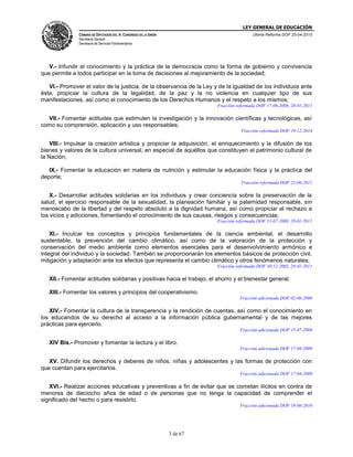 LEY GENERAL DE EDUCACIÓN
CÁMARA DE DIPUTADOS DEL H. CONGRESO DE LA UNIÓN
Secretaría General
Secretaría de Servicios Parlamentarios
Última Reforma DOF 20-04-2015
3 de 67
V.- Infundir el conocimiento y la práctica de la democracia como la forma de gobierno y convivencia
que permite a todos participar en la toma de decisiones al mejoramiento de la sociedad;
VI.- Promover el valor de la justicia, de la observancia de la Ley y de la igualdad de los individuos ante
ésta, propiciar la cultura de la legalidad, de la paz y la no violencia en cualquier tipo de sus
manifestaciones, así como el conocimiento de los Derechos Humanos y el respeto a los mismos;
Fracción reformada DOF 17-06-2008, 28-01-2011
VII.- Fomentar actitudes que estimulen la investigación y la innovación científicas y tecnológicas, así
como su comprensión, aplicación y uso responsables;
Fracción reformada DOF 19-12-2014
VIII.- Impulsar la creación artística y propiciar la adquisición, el enriquecimiento y la difusión de los
bienes y valores de la cultura universal, en especial de aquéllos que constituyen el patrimonio cultural de
la Nación;
IX.- Fomentar la educación en materia de nutrición y estimular la educación física y la práctica del
deporte;
Fracción reformada DOF 21-06-2011
X.- Desarrollar actitudes solidarias en los individuos y crear conciencia sobre la preservación de la
salud, el ejercicio responsable de la sexualidad, la planeación familiar y la paternidad responsable, sin
menoscabo de la libertad y del respeto absoluto a la dignidad humana, así como propiciar el rechazo a
los vicios y adicciones, fomentando el conocimiento de sus causas, riesgos y consecuencias;
Fracción reformada DOF 15-07-2008, 28-01-2011
XI.- Inculcar los conceptos y principios fundamentales de la ciencia ambiental, el desarrollo
sustentable, la prevención del cambio climático, así como de la valoración de la protección y
conservación del medio ambiente como elementos esenciales para el desenvolvimiento armónico e
integral del individuo y la sociedad. También se proporcionarán los elementos básicos de protección civil,
mitigación y adaptación ante los efectos que representa el cambio climático y otros fenómenos naturales;
Fracción reformada DOF 30-12-2002, 28-01-2011
XII.- Fomentar actitudes solidarias y positivas hacia el trabajo, el ahorro y el bienestar general.
XIII.- Fomentar los valores y principios del cooperativismo.
Fracción adicionada DOF 02-06-2006
XIV.- Fomentar la cultura de la transparencia y la rendición de cuentas, así como el conocimiento en
los educandos de su derecho al acceso a la información pública gubernamental y de las mejores
prácticas para ejercerlo.
Fracción adicionada DOF 15-07-2008
XIV Bis.- Promover y fomentar la lectura y el libro.
Fracción adicionada DOF 17-04-2009
XV. Difundir los derechos y deberes de niños, niñas y adolescentes y las formas de protección con
que cuentan para ejercitarlos.
Fracción adicionada DOF 17-04-2009
XVI.- Realizar acciones educativas y preventivas a fin de evitar que se cometan ilícitos en contra de
menores de dieciocho años de edad o de personas que no tenga la capacidad de comprender el
significado del hecho o para resistirlo.
Fracción adicionada DOF 19-08-2010
 