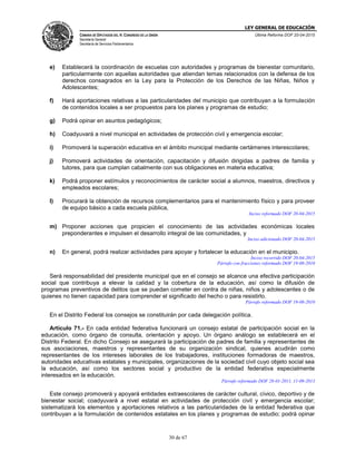 LEY GENERAL DE EDUCACIÓN
CÁMARA DE DIPUTADOS DEL H. CONGRESO DE LA UNIÓN
Secretaría General
Secretaría de Servicios Parlamentarios
Última Reforma DOF 20-04-2015
30 de 67
e) Establecerá la coordinación de escuelas con autoridades y programas de bienestar comunitario,
particularmente con aquellas autoridades que atiendan temas relacionados con la defensa de los
derechos consagrados en la Ley para la Protección de los Derechos de las Niñas, Niños y
Adolescentes;
f) Hará aportaciones relativas a las particularidades del municipio que contribuyan a la formulación
de contenidos locales a ser propuestos para los planes y programas de estudio;
g) Podrá opinar en asuntos pedagógicos;
h) Coadyuvará a nivel municipal en actividades de protección civil y emergencia escolar;
i) Promoverá la superación educativa en el ámbito municipal mediante certámenes interescolares;
j) Promoverá actividades de orientación, capacitación y difusión dirigidas a padres de familia y
tutores, para que cumplan cabalmente con sus obligaciones en materia educativa;
k) Podrá proponer estímulos y reconocimientos de carácter social a alumnos, maestros, directivos y
empleados escolares;
l) Procurará la obtención de recursos complementarios para el mantenimiento físico y para proveer
de equipo básico a cada escuela pública,
Inciso reformado DOF 20-04-2015
m) Proponer acciones que propicien el conocimiento de las actividades económicas locales
preponderantes e impulsen el desarrollo integral de las comunidades, y
Inciso adicionado DOF 20-04-2015
n) En general, podrá realizar actividades para apoyar y fortalecer la educación en el municipio.
Inciso recorrido DOF 20-04-2015
Párrafo con fracciones reformado DOF 19-08-2010
Será responsabilidad del presidente municipal que en el consejo se alcance una efectiva participación
social que contribuya a elevar la calidad y la cobertura de la educación, así como la difusión de
programas preventivos de delitos que se puedan cometer en contra de niñas, niños y adolescentes o de
quienes no tienen capacidad para comprender el significado del hecho o para resistirlo.
Párrafo reformado DOF 19-08-2010
En el Distrito Federal los consejos se constituirán por cada delegación política.
Artículo 71.- En cada entidad federativa funcionará un consejo estatal de participación social en la
educación, como órgano de consulta, orientación y apoyo. Un órgano análogo se establecerá en el
Distrito Federal. En dicho Consejo se asegurará la participación de padres de familia y representantes de
sus asociaciones, maestros y representantes de su organización sindical, quienes acudirán como
representantes de los intereses laborales de los trabajadores, instituciones formadoras de maestros,
autoridades educativas estatales y municipales, organizaciones de la sociedad civil cuyo objeto social sea
la educación, así como los sectores social y productivo de la entidad federativa especialmente
interesados en la educación.
Párrafo reformado DOF 28-01-2011, 11-09-2013
Este consejo promoverá y apoyará entidades extraescolares de carácter cultural, cívico, deportivo y de
bienestar social; coadyuvará a nivel estatal en actividades de protección civil y emergencia escolar;
sistematizará los elementos y aportaciones relativos a las particularidades de la entidad federativa que
contribuyan a la formulación de contenidos estatales en los planes y programas de estudio; podrá opinar
 