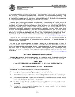 LEY GENERAL DE EDUCACIÓN
CÁMARA DE DIPUTADOS DEL H. CONGRESO DE LA UNIÓN
Secretaría General
Secretaría de Servicios Parlamentarios
Última Reforma DOF 20-04-2015
31 de 67
en asuntos pedagógicos; conocerá las demandas y necesidades que emanen de la participación social
en la educación a través de los consejos escolares y municipales, conformando los requerimientos a nivel
estatal para gestionar ante las instancias competentes su resolución y apoyo; conocerá los resultados de
las evaluaciones que efectúen las autoridades educativas y colaborará con ellas en actividades que
influyan en el mejoramiento de la calidad y la cobertura de la educación.
Artículo 72.- La Secretaría promoverá el establecimiento y funcionamiento del Consejo Nacional de
Participación Social en la Educación, como instancia nacional de consulta, colaboración, apoyo e
información, en la que se encuentren representados padres de familia y sus asociaciones, maestros y su
organización sindical, quienes acudirán como representantes de los intereses laborales de los
trabajadores, autoridades educativas, organizaciones de la sociedad civil cuyo objeto social sea la
educación, así como los sectores social y productivo especialmente interesados en la educación. Tomará
nota de los resultados de las evaluaciones que realicen las autoridades educativas, conocerá el
desarrollo y la evolución del sistema educativo nacional, podrá opinar en asuntos pedagógicos, planes y
programas de estudio y propondrá políticas para elevar la calidad y la cobertura de la educación.
Artículo reformado DOF 28-01-2011, 11-09-2013
Artículo 73.- Los consejos de participación social a que se refiere esta sección se abstendrán de
intervenir en los aspectos laborales de los establecimientos educativos y no deberán participar en
cuestiones políticas ni religiosas.
En caso de que el consejo aprecie la probable comisión de un delito en agravio de las y los
educandos, solicitará como medida preventiva a las autoridades educativas del plantel, la suspensión
temporal de las actividades del personal docente o administrativo que se encuentre presuntamente
involucrado, hasta en tanto se aclare por la autoridad correspondiente dicha participación, previa
audiencia a las partes involucradas. Dicha suspensión no afectará las prestaciones laborales que le
correspondan.
Párrafo adicionado DOF 19-08-2010
Sección 3.- De los medios de comunicación
Artículo 74.- Los medios de comunicación masiva, en el desarrollo de sus actividades, contribuirán al
logro de las finalidades previstas en el artículo 7, conforme a los criterios establecidos en el artículo 8o.
CAPITULO VIII
DE LAS INFRACCIONES, LAS SANCIONES Y EL RECURSO ADMINISTRATIVO
Sección 1.- De las infracciones y las sanciones
Artículo 75.- Son infracciones de quienes prestan servicios educativos:
I.- Incumplir cualesquiera de las obligaciones previstas en el artículo 57;
II.- Suspender el servicio educativo sin que medie motivo justificado, caso fortuito o fuerza mayor;
III.- Suspender clases en días y horas no autorizados por el calendario escolar aplicable, sin que
medie motivo justificado, caso fortuito o fuerza mayor;
IV.- No utilizar los libros de texto que la Secretaría autorice y determine para la educación primaria y
secundaria;
V.- Incumplir los lineamientos generales para el uso de material educativo para la educación
preescolar, la primaria y la secundaria;
 