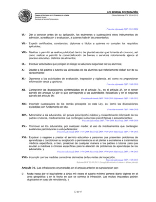 LEY GENERAL DE EDUCACIÓN
CÁMARA DE DIPUTADOS DEL H. CONGRESO DE LA UNIÓN
Secretaría General
Secretaría de Servicios Parlamentarios
Última Reforma DOF 20-04-2015
32 de 67
Fracción reformada DOF 10-12-2004
VI.- Dar a conocer antes de su aplicación, los exámenes o cualesquiera otros instrumentos de
admisión, acreditación o evaluación, a quienes habrán de presentarlos;
VII.- Expedir certificados, constancias, diplomas o títulos a quienes no cumplan los requisitos
aplicables;
VIII.- Realizar o permitir se realice publicidad dentro del plantel escolar que fomente el consumo, así
como realizar o permitir la comercialización de bienes o servicios notoriamente ajenos al
proceso educativo, distintos de alimentos;
IX.- Efectuar actividades que pongan en riesgo la salud o la seguridad de los alumnos;
X.- Ocultar a los padres o tutores las conductas de los alumnos que notoriamente deban ser de su
conocimiento;
XI.- Oponerse a las actividades de evaluación, inspección y vigilancia, así como no proporcionar
información veraz y oportuna;
Fracción reformada DOF 19-08-2010
XII.- Contravenir las disposiciones contempladas en el artículo 7o., en el artículo 21, en el tercer
párrafo del artículo 42 por lo que corresponde a las autoridades educativas y en el segundo
párrafo del artículo 56;
Fracción adicionada DOF 19-08-2010. Reformada DOF 11-09-2013
XIII.- Incumplir cualesquiera de los demás preceptos de esta Ley, así como las disposiciones
expedidas con fundamento en ella.
Fracción recorrida DOF 19-08-2010
XIV.- Administrar a los educandos, sin previa prescripción médica y consentimiento informado de los
padres o tutores, medicamentos que contengan sustancias psicotrópicas o estupefacientes;
Fracción adicionada DOF 17-04-2009. Recorrida DOF 19-08-2010
XV.- Promover en los educandos, por cualquier medio, el uso de medicamentos que contengan
sustancias psicotrópicas o estupefacientes;
Fracción adicionada DOF 17-04-2009. Recorrida DOF 19-08-2010. Reformada DOF 11-09-2013
XVI.- Expulsar o negarse a prestar el servicio educativo a personas que presenten problemas de
aprendizaje o condicionar su aceptación o permanencia en el plantel a someterse a tratamientos
médicos específicos, o bien, presionar de cualquier manera a los padres o tutores para que
acudan a médicos o clínicas específicas para la atención de problemas de aprendizaje de los
educandos, y
Fracción adicionada DOF 17-04-2009. Recorrida DOF 19-08-2010. Reformada DOF 11-09-2013
XVII.- Incumplir con las medidas correctivas derivadas de las visitas de inspección.
Fracción adicionada DOF 11-09-2013
Reforma DOF 11-09-2013: Derogó del artículo el entonces último párrafo
Artículo 76.- Las infracciones enumeradas en el artículo anterior se sancionarán con:
I.- Multa hasta por el equivalente a cinco mil veces el salario mínimo general diario vigente en el
área geográfica y en la fecha en que se cometa la infracción. Las multas impuestas podrán
duplicarse en caso de reincidencia, o
 