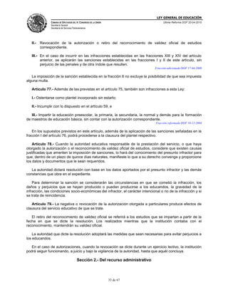 LEY GENERAL DE EDUCACIÓN
CÁMARA DE DIPUTADOS DEL H. CONGRESO DE LA UNIÓN
Secretaría General
Secretaría de Servicios Parlamentarios
Última Reforma DOF 20-04-2015
33 de 67
II.- Revocación de la autorización o retiro del reconocimiento de validez oficial de estudios
correspondiente.
III.- En el caso de incurrir en las infracciones establecidas en las fracciones XIII y XIV del artículo
anterior, se aplicarán las sanciones establecidas en las fracciones I y II de este artículo, sin
perjuicio de las penales y de otra índole que resulten.
Fracción adicionada DOF 17-04-2009
La imposición de la sanción establecida en la fracción II no excluye la posibilidad de que sea impuesta
alguna multa.
Artículo 77.- Además de las previstas en el artículo 75, también son infracciones a esta Ley:
I.- Ostentarse como plantel incorporado sin estarlo;
II.- Incumplir con lo dispuesto en el artículo 59, e
III.- Impartir la educación preescolar, la primaria, la secundaria, la normal y demás para la formación
de maestros de educación básica, sin contar con la autorización correspondiente.
Fracción reformada DOF 10-12-2004
En los supuestos previstos en este artículo, además de la aplicación de las sanciones señaladas en la
fracción I del artículo 76, podrá procederse a la clausura del plantel respectivo.
Artículo 78.- Cuando la autoridad educativa responsable de la prestación del servicio, o que haya
otorgado la autorización o el reconocimiento de validez oficial de estudios, considere que existen causas
justificadas que ameriten la imposición de sanciones, lo hará del conocimiento del presunto infractor para
que, dentro de un plazo de quince días naturales, manifieste lo que a su derecho convenga y proporcione
los datos y documentos que le sean requeridos.
La autoridad dictará resolución con base en los datos aportados por el presunto infractor y las demás
constancias que obre en el expediente.
Para determinar la sanción se considerarán las circunstancias en que se cometió la infracción, los
daños y perjuicios que se hayan producido o puedan producirse a los educandos, la gravedad de la
infracción, las condiciones socio-económicas del infractor, el carácter intencional o no de la infracción y si
se trata de reincidencia.
Artículo 79.- La negativa o revocación de la autorización otorgada a particulares produce efectos de
clausura del servicio educativo de que se trate.
El retiro del reconocimiento de validez oficial se referirá a los estudios que se impartan a partir de la
fecha en que se dicte la resolución. Los realizados mientras que la institución contaba con el
reconocimiento, mantendrán su validez oficial.
La autoridad que dicte la resolución adoptará las medidas que sean necesarias para evitar perjuicios a
los educandos.
En el caso de autorizaciones, cuando la revocación se dicte durante un ejercicio lectivo, la institución
podrá seguir funcionando, a juicio y bajo la vigilancia de la autoridad, hasta que aquél concluya.
Sección 2.- Del recurso administrativo
 