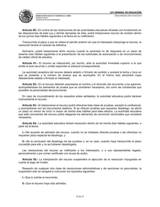 LEY GENERAL DE EDUCACIÓN
CÁMARA DE DIPUTADOS DEL H. CONGRESO DE LA UNIÓN
Secretaría General
Secretaría de Servicios Parlamentarios
Última Reforma DOF 20-04-2015
34 de 67
Artículo 80.- En contra de las resoluciones de las autoridades educativas dictadas con fundamento en
las disposiciones de esta Ley y demás derivadas de ésta, podrá interponerse recurso de revisión dentro
de los quince días hábiles siguientes a la fecha de su notificación.
Transcurrido el plazo a que se refiere el párrafo anterior sin que el interesado interponga el recurso, la
resolución tendrá el carácter de definitiva.
Asimismo, podrá interponerse dicho recurso cuando la autoridad no dé respuesta en un plazo de
sesenta días hábiles siguientes a la presentación de las solicitudes de autorización o de reconocimiento
de validez oficial de estudios.
Artículo 81.- El recurso se interpondrá, por escrito, ante la autoridad inmediata superior a la que
emitió el acto recurrido u omitió responder la solicitud correspondiente.
La autoridad receptora del recurso deberá sellarlo o firmarlo de recibido y anotará la fecha y hora en
que se presente y el número de anexos que se acompañe. En el mismo acto devolverá copia
debidamente sellada o firmada al interesado.
Artículo 82.- En el recurso deberán expresarse el nombre y el domicilio del recurrente y los agravios,
acompañándose los elementos de prueba que se consideren necesarios, así como las constancias que
acrediten la personalidad del promovente.
En caso de incumplimiento de los requisitos antes señalados, la autoridad educativa podrá declarar
improcedente el recurso.
Artículo 83.- Al interponerse el recurso podrá ofrecerse toda clase de pruebas, excepto la confesional,
y acompañarse con los documentos relativos. Si se ofrecen pruebas que requieran desahogo, se abrirá
un plazo no menor de cinco ni mayor de treinta días hábiles para tales efectos. La autoridad educativa
que esté conociendo del recurso podrá allegarse los elementos de convicción adicionales que considere
necesarios.
Artículo 84.- La autoridad educativa dictará resolución dentro de los treinta días hábiles siguientes, a
partir de la fecha:
I.- Del acuerdo de admisión del recurso, cuando no se hubiesen ofrecido pruebas o las ofrecidas no
requieran plazo especial de desahogo, y
II.- De la conclusión del desahogo de las pruebas o, en su caso, cuando haya transcurrido el plazo
concedido para ello y no se hubieren desahogado.
Las resoluciones del recurso se notificarán a los interesados, o a sus representantes legales,
personalmente o por correo certificado con acuse de recibo.
Artículo 85.- La interposición del recurso suspenderá la ejecución de la resolución impugnada en
cuanto al pago de multas.
Respecto de cualquier otra clase de resoluciones administrativas y de sanciones no pecuniarias, la
suspensión sólo se otorgará si concurren los requisitos siguientes:
I.- Que lo solicite el recurrente;
II.- Que el recurso haya sido admitido;
 