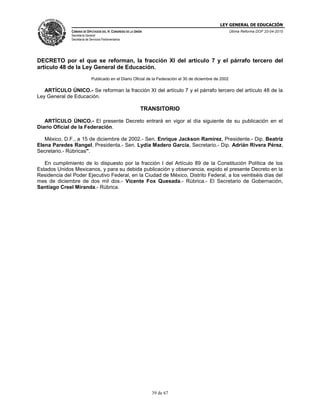 LEY GENERAL DE EDUCACIÓN
CÁMARA DE DIPUTADOS DEL H. CONGRESO DE LA UNIÓN
Secretaría General
Secretaría de Servicios Parlamentarios
Última Reforma DOF 20-04-2015
39 de 67
DECRETO por el que se reforman, la fracción XI del artículo 7 y el párrafo tercero del
artículo 48 de la Ley General de Educación.
Publicado en el Diario Oficial de la Federación el 30 de diciembre de 2002
ARTÍCULO ÚNICO.- Se reforman la fracción XI del artículo 7 y el párrafo tercero del artículo 48 de la
Ley General de Educación.
TRANSITORIO
ARTÍCULO ÚNICO.- El presente Decreto entrará en vigor al día siguiente de su publicación en el
Diario Oficial de la Federación.
México, D.F., a 15 de diciembre de 2002.- Sen. Enrique Jackson Ramírez, Presidente.- Dip. Beatriz
Elena Paredes Rangel, Presidenta.- Sen. Lydia Madero García, Secretario.- Dip. Adrián Rivera Pérez,
Secretario.- Rúbricas".
En cumplimiento de lo dispuesto por la fracción I del Artículo 89 de la Constitución Política de los
Estados Unidos Mexicanos, y para su debida publicación y observancia, expido el presente Decreto en la
Residencia del Poder Ejecutivo Federal, en la Ciudad de México, Distrito Federal, a los veintiséis días del
mes de diciembre de dos mil dos.- Vicente Fox Quesada.- Rúbrica.- El Secretario de Gobernación,
Santiago Creel Miranda.- Rúbrica.
 
