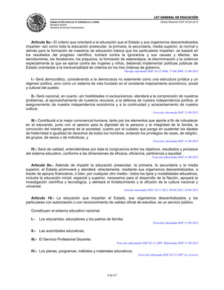 LEY GENERAL DE EDUCACIÓN
CÁMARA DE DIPUTADOS DEL H. CONGRESO DE LA UNIÓN
Secretaría General
Secretaría de Servicios Parlamentarios
Última Reforma DOF 20-04-2015
4 de 67
Artículo 8o.- El criterio que orientará a la educación que el Estado y sus organismos descentralizados
impartan -así como toda la educación preescolar, la primaria, la secundaria, media superior, la normal y
demás para la formación de maestros de educación básica que los particulares impartan- se basará en
los resultados del progreso científico; luchará contra la ignorancia y sus causas y efectos, las
servidumbres, los fanatismos, los prejuicios, la formación de estereotipos, la discriminación y la violencia
especialmente la que se ejerce contra las mujeres y niños, debiendo implementar políticas públicas de
Estado orientadas a la transversalidad de criterios en los tres órdenes de gobierno.
Párrafo reformado DOF 10-12-2004, 17-04-2009, 11-09-2013
I.- Será democrático, considerando a la democracia no solamente como una estructura jurídica y un
régimen político, sino como un sistema de vida fundado en el constante mejoramiento económico, social
y cultural del pueblo;
II.- Será nacional, en cuanto -sin hostilidades ni exclusivismos- atenderá a la comprensión de nuestros
problemas, al aprovechamiento de nuestros recursos, a la defensa de nuestra independencia política, al
aseguramiento de nuestra independencia económica y a la continuidad y acrecentamiento de nuestra
cultura;
Fracción reformada DOF 11-09-2013
III.- Contribuirá a la mejor convivencia humana, tanto por los elementos que aporte a fin de robustecer
en el educando, junto con el aprecio para la dignidad de la persona y la integridad de la familia, la
convicción del interés general de la sociedad, cuanto por el cuidado que ponga en sustentar los ideales
de fraternidad e igualdad de derechos de todos los hombres, evitando los privilegios de razas, de religión,
de grupos, de sexos o de individuos, y
Fracción reformada DOF 11-09-2013
IV.- Será de calidad, entendiéndose por ésta la congruencia entre los objetivos, resultados y procesos
del sistema educativo, conforme a las dimensiones de eficacia, eficiencia, pertinencia y equidad.
Fracción adicionada DOF 11-09-2013
Artículo 9o.- Además de impartir la educación preescolar, la primaria, la secundaria y la media
superior, el Estado promoverá y atenderá -directamente, mediante sus organismos descentralizados, a
través de apoyos financieros, o bien, por cualquier otro medio– todos los tipos y modalidades educativos,
incluida la educación inicial, especial y superior, necesarios para el desarrollo de la Nación, apoyará la
investigación científica y tecnológica, y alentará el fortalecimiento y la difusión de la cultura nacional y
universal.
Artículo reformado DOF 16-11-2011, 09-04-2012, 10-06-2013
Artículo 10.- La educación que impartan el Estado, sus organismos descentralizados y los
particulares con autorización o con reconocimiento de validez oficial de estudios, es un servicio público.
Constituyen el sistema educativo nacional:
I.- Los educandos, educadores y los padres de familia;
Fracción reformada DOF 11-09-2013
II.- Las autoridades educativas;
III.- El Servicio Profesional Docente;
Fracción adicionada DOF 02-11-2007. Reformada DOF 11-09-2013
IV.- Los planes, programas, métodos y materiales educativos;
Fracción reformada DOF 02-11-2007 (se recorre)
 