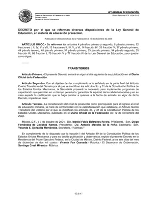 LEY GENERAL DE EDUCACIÓN
CÁMARA DE DIPUTADOS DEL H. CONGRESO DE LA UNIÓN
Secretaría General
Secretaría de Servicios Parlamentarios
Última Reforma DOF 20-04-2015
42 de 67
DECRETO por el que se reforman diversas disposiciones de la Ley General de
Educación, en materia de educación preescolar.
Publicado en el Diario Oficial de la Federación el 10 de diciembre de 2004
ARTÍCULO ÚNICO.- Se reforman los artículos 4 párrafos primero y segundo; 8 párrafo primero; 12
fracciones I, II, IV, V y VII; 13 fracciones II, III, V, y VI; 14 fracción IV; 33 fracción IV; 37 párrafo primero;
44 párrafo tercero; 48 párrafo primero; 51 párrafo primero; 53 párrafo primero; 54 párrafo segundo; 55
fracción III; 66 fracción I; 75 fracción V y 77 fracción III de la Ley General de Educación, para quedar
como sigue:
..........
TRANSITORIOS
Artículo Primero.- El presente Decreto entrará en vigor al día siguiente de su publicación en el Diario
Oficial de la Federación.
Artículo Segundo.- Con el objetivo de dar cumplimiento a lo señalado en la parte final del Artículo
Cuarto Transitorio del Decreto por el que se modifican los artículos 3o. y 31 de la Constitución Política de
los Estados Unidos Mexicanos, la Secretaría proveerá lo necesario para implementar programas de
capacitación que permitan en un tiempo perentorio, garantizar la equidad de la calidad educativa y en su
caso expedir la certificación que lo haga constar a quienes a la fecha de entrada en vigor de dicho
Decreto, impartan el nivel.
Artículo Tercero.- La consideración del nivel de preescolar como prerrequisito para el ingreso al nivel
de educación primaria, se hará de conformidad con la calendarización que establece el Artículo Quinto
Transitorio del Decreto por el que se modifican los artículos 3o. y 31 de la Constitución Política de los
Estados Unidos Mexicanos, publicado en el Diario Oficial de la Federación del 12 de noviembre del
2002.
México, D.F., a 7 de octubre de 2004.- Dip. Manlio Fabio Beltrones Rivera, Presidente.- Sen. Diego
Fernández de Cevallos Ramos, Presidente.- Dip. Antonio Morales de la Peña, Secretario.- Sen.
Yolanda E. González Hernández, Secretaria.- Rúbricas."
En cumplimiento de lo dispuesto por la fracción I del Artículo 89 de la Constitución Política de los
Estados Unidos Mexicanos y para su debida publicación y observancia, expido el presente Decreto en la
Residencia del Poder Ejecutivo Federal, en la Ciudad de México, Distrito Federal, a los seis días del mes
de diciembre de dos mil cuatro.- Vicente Fox Quesada.- Rúbrica.- El Secretario de Gobernación,
Santiago Creel Miranda.- Rúbrica.
 