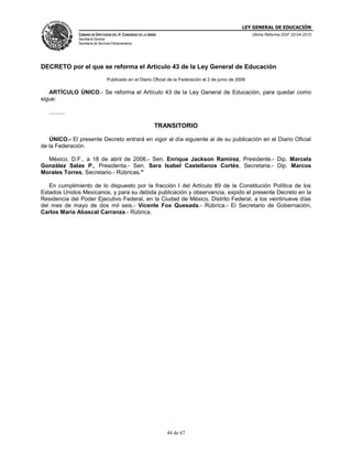 LEY GENERAL DE EDUCACIÓN
CÁMARA DE DIPUTADOS DEL H. CONGRESO DE LA UNIÓN
Secretaría General
Secretaría de Servicios Parlamentarios
Última Reforma DOF 20-04-2015
44 de 67
DECRETO por el que se reforma el Artículo 43 de la Ley General de Educación
Publicado en el Diario Oficial de la Federación el 2 de junio de 2006
ARTÍCULO ÚNICO.- Se reforma el Artículo 43 de la Ley General de Educación, para quedar como
sigue:
..........
TRANSITORIO
ÚNICO.- El presente Decreto entrará en vigor al día siguiente al de su publicación en el Diario Oficial
de la Federación.
México, D.F., a 18 de abril de 2006.- Sen. Enrique Jackson Ramírez, Presidente.- Dip. Marcela
González Salas P., Presidenta.- Sen. Sara Isabel Castellanos Cortés, Secretaria.- Dip. Marcos
Morales Torres, Secretario.- Rúbricas."
En cumplimiento de lo dispuesto por la fracción I del Artículo 89 de la Constitución Política de los
Estados Unidos Mexicanos, y para su debida publicación y observancia, expido el presente Decreto en la
Residencia del Poder Ejecutivo Federal, en la Ciudad de México, Distrito Federal, a los veintinueve días
del mes de mayo de dos mil seis.- Vicente Fox Quesada.- Rúbrica.- El Secretario de Gobernación,
Carlos María Abascal Carranza.- Rúbrica.
 