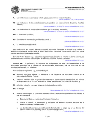 LEY GENERAL DE EDUCACIÓN
CÁMARA DE DIPUTADOS DEL H. CONGRESO DE LA UNIÓN
Secretaría General
Secretaría de Servicios Parlamentarios
Última Reforma DOF 20-04-2015
5 de 67
V.- Las instituciones educativas del estado y de sus organismos descentralizados;
Fracción reformada DOF 02-11-2007 (se recorre)
VI.- Las instituciones de los particulares con autorización o con reconocimiento de validez oficial de
estudios;
Fracción reformada DOF 02-11-2007 (se recorre). Reformada DOF 11-09-2013
VII.- Las instituciones de educación superior a las que la ley otorga autonomía;
Fracción reformada DOF 02-11-2007 (se recorre). Reformada DOF 11-09-2013
VIII. La evaluación educativa;
Fracción adicionada DOF 11-09-2013
IX.- El Sistema de Información y Gestión Educativa, y
Fracción adicionada DOF 11-09-2013
X.- La infraestructura educativa;
Fracción adicionada DOF 11-09-2013
Las instituciones del sistema educativo nacional impartirán educación de manera que permita al
educando incorporarse a la sociedad y, en su oportunidad, desarrollar una actividad productiva y que
permita, asimismo, al trabajador estudiar.
Para los efectos de esta Ley y las demás disposiciones que regulan al sistema educativo nacional, se
entenderán como sinónimos los conceptos de educador, docente, profesor y maestro.
Párrafo adicionado DOF 11-09-2013
Artículo 11.- La aplicación y la vigilancia del cumplimiento de esta Ley corresponden a las
autoridades educativas de la Federación, de las entidades federativas y de los municipios, en los
términos que la propia Ley establece.
Para efectos de la presente Ley, se entenderá por:
I.- Autoridad educativa federal, o Secretaria, a la Secretaria de Educación Pública de la
Administración Pública Federal;
II.- Autoridad educativa local al ejecutivo de cada uno de los estados de la Federación, así como a
las entidades que, en su caso, establezcan para el ejercicio de la función social educativa, y
III.- Autoridad educativa municipal al ayuntamiento de cada municipio.
IV.- Se deroga.
Fracción adicionada DOF 02-11-2007. Derogada DOF 11-09-2013
V.- Instituto Nacional para la Evaluación de la Educación, al organismo constitucional autónomo al
que le corresponde:
a. Coordinar el Sistema Nacional de Evaluación Educativa;
b. Evaluar la calidad, el desempeño y resultados del sistema educativo nacional en la
educación básica y media superior, y
c. Las demás atribuciones que establezcan la Constitución, su propia ley, la Ley General del
Servicio Profesional Docente y demás disposiciones aplicables;
Fracción adicionada DOF 11-09-2013
 