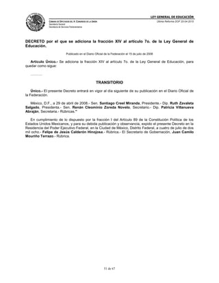 LEY GENERAL DE EDUCACIÓN
CÁMARA DE DIPUTADOS DEL H. CONGRESO DE LA UNIÓN
Secretaría General
Secretaría de Servicios Parlamentarios
Última Reforma DOF 20-04-2015
51 de 67
DECRETO por el que se adiciona la fracción XIV al artículo 7o. de la Ley General de
Educación.
Publicado en el Diario Oficial de la Federación el 15 de julio de 2008
Artículo Único.- Se adiciona la fracción XIV al artículo 7o. de la Ley General de Educación, para
quedar como sigue:
……….
TRANSITORIO
Único.- El presente Decreto entrará en vigor al día siguiente de su publicación en el Diario Oficial de
la Federación.
México, D.F., a 29 de abril de 2008.- Sen. Santiago Creel Miranda, Presidente.- Dip. Ruth Zavaleta
Salgado, Presidenta.- Sen. Renán Cleominio Zoreda Novelo, Secretario.- Dip. Patricia Villanueva
Abraján, Secretaria.- Rúbricas."
En cumplimiento de lo dispuesto por la fracción I del Artículo 89 de la Constitución Política de los
Estados Unidos Mexicanos, y para su debida publicación y observancia, expido el presente Decreto en la
Residencia del Poder Ejecutivo Federal, en la Ciudad de México, Distrito Federal, a cuatro de julio de dos
mil ocho.- Felipe de Jesús Calderón Hinojosa.- Rúbrica.- El Secretario de Gobernación, Juan Camilo
Mouriño Terrazo.- Rúbrica.
 