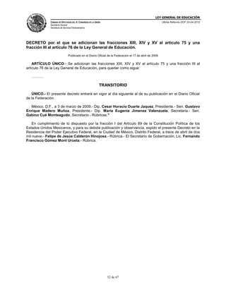 LEY GENERAL DE EDUCACIÓN
CÁMARA DE DIPUTADOS DEL H. CONGRESO DE LA UNIÓN
Secretaría General
Secretaría de Servicios Parlamentarios
Última Reforma DOF 20-04-2015
52 de 67
DECRETO por el que se adicionan las fracciones XIII, XIV y XV al artículo 75 y una
fracción III al artículo 76 de la Ley General de Educación.
Publicado en el Diario Oficial de la Federación el 17 de abril de 2009
ARTÍCULO ÚNICO.- Se adicionan las fracciones XIII, XIV y XV al artículo 75 y una fracción III al
artículo 76 de la Ley General de Educación, para quedar como sigue:
……….
TRANSITORIO
ÚNICO.- El presente decreto entrará en vigor al día siguiente al de su publicación en el Diario Oficial
de la Federación.
México, D.F., a 3 de marzo de 2009.- Dip. Cesar Horacio Duarte Jaquez, Presidente.- Sen. Gustavo
Enrique Madero Muñoz, Presidente.- Dip. Maria Eugenia Jimenez Valenzuela, Secretaria.- Sen.
Gabino Cué Monteagudo, Secretario.- Rúbricas."
En cumplimiento de lo dispuesto por la fracción I del Artículo 89 de la Constitución Política de los
Estados Unidos Mexicanos, y para su debida publicación y observancia, expido el presente Decreto en la
Residencia del Poder Ejecutivo Federal, en la Ciudad de México, Distrito Federal, a trece de abril de dos
mil nueve.- Felipe de Jesús Calderón Hinojosa.- Rúbrica.- El Secretario de Gobernación, Lic. Fernando
Francisco Gómez Mont Urueta.- Rúbrica.
 