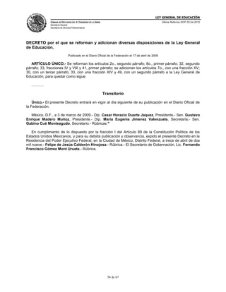LEY GENERAL DE EDUCACIÓN
CÁMARA DE DIPUTADOS DEL H. CONGRESO DE LA UNIÓN
Secretaría General
Secretaría de Servicios Parlamentarios
Última Reforma DOF 20-04-2015
54 de 67
DECRETO por el que se reforman y adicionan diversas disposiciones de la Ley General
de Educación.
Publicado en el Diario Oficial de la Federación el 17 de abril de 2009
ARTÍCULO ÚNICO.- Se reforman los artículos 2o., segundo párrafo; 8o., primer párrafo; 32, segundo
párrafo; 33, fracciones IV y VIII y 41, primer párrafo; se adicionan los artículos 7o., con una fracción XV;
30, con un tercer párrafo; 33, con una fracción XIV y 49, con un segundo párrafo a la Ley General de
Educación, para quedar como sigue:
……….
Transitorio
Único.- El presente Decreto entrará en vigor al día siguiente de su publicación en el Diario Oficial de
la Federación.
México, D.F., a 3 de marzo de 2009.- Dip. Cesar Horacio Duarte Jaquez, Presidente.- Sen. Gustavo
Enrique Madero Muñoz, Presidente.- Dip. Maria Eugenia Jimenez Valenzuela, Secretaria.- Sen.
Gabino Cué Monteagudo, Secretario.- Rúbricas."
En cumplimiento de lo dispuesto por la fracción I del Artículo 89 de la Constitución Política de los
Estados Unidos Mexicanos, y para su debida publicación y observancia, expido el presente Decreto en la
Residencia del Poder Ejecutivo Federal, en la Ciudad de México, Distrito Federal, a trece de abril de dos
mil nueve.- Felipe de Jesús Calderón Hinojosa.- Rúbrica.- El Secretario de Gobernación, Lic. Fernando
Francisco Gómez Mont Urueta.- Rúbrica.
 