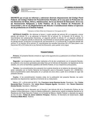 LEY GENERAL DE EDUCACIÓN
CÁMARA DE DIPUTADOS DEL H. CONGRESO DE LA UNIÓN
Secretaría General
Secretaría de Servicios Parlamentarios
Última Reforma DOF 20-04-2015
57 de 67
DECRETO por el que se reforman y adicionan diversas disposiciones del Código Penal
Federal; del Código Federal de Procedimientos Penales; de la Ley para la Protección de
los Derechos de Niñas, Niños y Adolescentes; de la Ley General de Educación; de la Ley
de Asociaciones Religiosas y Culto Público; de la Ley Federal de Protección al
Consumidor y de la Ley Reglamentaria del Artículo 5 Constitucional relativo al ejercicio
de las profesiones en el Distrito Federal.
Publicado en el Diario Oficial de la Federación el 19 de agosto de 2010
ARTÍCULO CUARTO.- Se reforman el tercer y cuarto párrafo del artículo 69 y el segundo y tercer
párrafo del artículo 70; y se adicionan la fracción XVI al artículo 7o.; la fracción VII al artículo 12,
recorriéndose las subsecuentes fracciones; un segundo párrafo al artículo 31; un segundo párrafo al
artículo 42; un segundo párrafo al artículo 56, recorriéndose el actual párrafo segundo, para constituirse
en párrafo tercero; la fracción VI al artículo 65; las fracciones IV y V al artículo 66; un segundo párrafo del
artículo 73; la fracción XII al artículo 75, recorriéndose las actuales fracciones XII a XV para pasar a ser
fracciones XIII a XVI todos de la Ley General de Educación, para quedar como sigue:
……….
TRANSITORIOS
Primero.- El presente Decreto entrará en vigor al día siguiente de su publicación en el Diario Oficial de
la Federación.
Segundo.- Las erogaciones que deban realizarse a fin de dar cumplimiento con el presente Decreto,
se sujetarán a los recursos aprobados para tales fines por la Cámara de Diputados, las legislaturas de los
estados, así como la Asamblea Legislativa del Distrito Federal, en sus respectivos presupuestos.
Tercero.- Los procedimientos de evaluación de la planta docente en el sistema de educación básica,
serán realizados por el Centro Nacional de Evaluación para la Educación Superior A.C. (CENEVAL).
Estos procedimientos serán efectuados en un período de cinco años a partir de la entrada en vigor del
presente Decreto.
Cuarto.- A los procedimientos iniciados antes de la publicación del presente Decreto, les serán
aplicables las disposiciones vigentes al momento de su instauración.
México, D.F., a 29 de abril de 2010.- Dip. Francisco Javier Ramírez Acuña, Presidente.- Sen. Carlos
Navarrete Ruiz, Presidente.- Dip. Jaime Arturo Vázquez Aguilar, Secretario.- Sen. Renán Cleominio
Zoreda Novelo, Secretario.- Rúbricas."
En cumplimiento de lo dispuesto por la fracción I del Artículo 89 de la Constitución Política de los
Estados Unidos Mexicanos, y para su debida publicación y observancia, expido el presente Decreto en la
Residencia del Poder Ejecutivo Federal, en la Ciudad de México, Distrito Federal, a dieciséis de agosto
de dos mil diez.- Felipe de Jesús Calderón Hinojosa.- Rúbrica.- El Secretario de Gobernación, José
Francisco Blake Mora.- Rúbrica.
 
