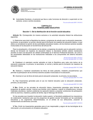 LEY GENERAL DE EDUCACIÓN
CÁMARA DE DIPUTADOS DEL H. CONGRESO DE LA UNIÓN
Secretaría General
Secretaría de Servicios Parlamentarios
Última Reforma DOF 20-04-2015
6 de 67
VI. Autoridades Escolares, al personal que lleva a cabo funciones de dirección o supervisión en los
sectores, zonas o centros escolares.
Fracción adicionada DOF 11-09-2013
CAPITULO II
DEL FEDERALISMO EDUCATIVO
Sección 1.- De la distribución de la función social educativa
Artículo 12.- Corresponden de manera exclusiva a la autoridad educativa federal las atribuciones
siguientes:
I.- Determinar para toda la República los planes y programas de estudio para la educación preescolar,
la primaria, la secundaria, la normal y demás para la formación de maestros de educación básica, a cuyo
efecto se considerará la opinión de las autoridades educativas locales y de los diversos sectores sociales
involucrados en la educación en los términos del artículo 48;
Para la actualización y formulación de los planes y programas de estudio para la educación normal y
demás de formación de maestros de educación básica, la Secretaría también deberá mantenerlos
acordes al marco de educación de calidad contemplado en el Servicio Profesional Docente, así como a
las necesidades detectadas en las evaluaciones realizadas a los componentes del sistema educativo
nacional;
Párrafo adicionado DOF 11-09-2013
Fracción reformada DOF 10-12-2004
II.- Establecer el calendario escolar aplicable en toda la República para cada ciclo lectivo de la
educación preescolar, la primaria, la secundaria, la normal y demás para la formación de maestros de
educación básica;
Fracción reformada DOF 10-12-2004
III.- Elaborar y mantener actualizados los libros de texto gratuitos, mediante procedimientos que
permitan la participación de los diversos sectores sociales involucrados en la educación;
IV.- Autorizar el uso de libros de texto para la educación preescolar, la primaria y la secundaria;
Fracción reformada DOF 10-12-2004
V.- Fijar lineamientos generales para el uso de material educativo para la educación preescolar,
primaria y la secundaria;
Fracción reformada DOF 10-12-2004
V Bis.- Emitir, en las escuelas de educación básica, lineamientos generales para formular los
programas de gestión escolar, mismos que tendrán como objetivos: mejorar la infraestructura; comprar
materiales educativos; resolver problemas de operación básicos y propiciar condiciones de participación
entre los alumnos, maestros y padres de familia, bajo el liderazgo del director.
En las escuelas que imparten la educación media superior, la Secretaría establecerá los mecanismos
de colaboración necesarios para que los programas de gestión escolar formulados por las autoridades
educativas y los organismos descentralizados, en el ámbito de sus atribuciones, propicien el
mantenimiento de elementos comunes.
Fracción adicionada DOF 11-09-2013
V Ter.- Emitir los lineamientos generales para el uso responsable y seguro de las tecnologías de la
información y la comunicación en el sistema educativo;
 