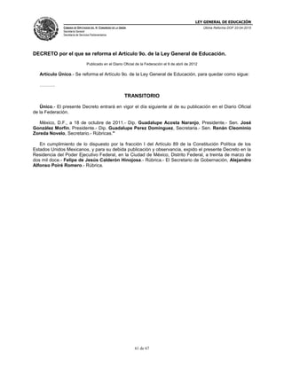 LEY GENERAL DE EDUCACIÓN
CÁMARA DE DIPUTADOS DEL H. CONGRESO DE LA UNIÓN
Secretaría General
Secretaría de Servicios Parlamentarios
Última Reforma DOF 20-04-2015
61 de 67
DECRETO por el que se reforma el Artículo 9o. de la Ley General de Educación.
Publicado en el Diario Oficial de la Federación el 9 de abril de 2012
Artículo Único.- Se reforma el Artículo 9o. de la Ley General de Educación, para quedar como sigue:
……….
TRANSITORIO
Único.- El presente Decreto entrará en vigor el día siguiente al de su publicación en el Diario Oficial
de la Federación.
México, D.F., a 18 de octubre de 2011.- Dip. Guadalupe Acosta Naranjo, Presidente.- Sen. José
González Morfín, Presidente.- Dip. Guadalupe Perez Dominguez, Secretaria.- Sen. Renán Cleominio
Zoreda Novelo, Secretario.- Rúbricas."
En cumplimiento de lo dispuesto por la fracción I del Artículo 89 de la Constitución Política de los
Estados Unidos Mexicanos, y para su debida publicación y observancia, expido el presente Decreto en la
Residencia del Poder Ejecutivo Federal, en la Ciudad de México, Distrito Federal, a treinta de marzo de
dos mil doce.- Felipe de Jesús Calderón Hinojosa.- Rúbrica.- El Secretario de Gobernación, Alejandro
Alfonso Poiré Romero.- Rúbrica.
 