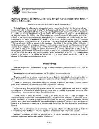 LEY GENERAL DE EDUCACIÓN
CÁMARA DE DIPUTADOS DEL H. CONGRESO DE LA UNIÓN
Secretaría General
Secretaría de Servicios Parlamentarios
Última Reforma DOF 20-04-2015
63 de 67
DECRETO por el que se reforman, adicionan y derogan diversas disposiciones de la Ley
General de Educación.
Publicado en el Diario Oficial de la Federación el 11 de septiembre de 2013
Artículo Único.- Se reforman los artículos 2o., primer y tercer párrafos; 3o.; 6o.; 8o., primer párrafo y
fracciones II y III; 10, fracciones I, III, VI y VII; 12, fracciones VI, X y XII; 13, fracciones IV, VII y VIII; 16,
primer párrafo; 20, fracción II; 21; 29; 30, primer y segundo párrafos; 31; 32, primer párrafo; 33, fracciones
IV, VI, IX y XV; 34, segundo párrafo; 41, quinto párrafo; 44, tercer párrafo; 48, segundo y cuarto párrafos;
56, segundo párrafo; 57, fracción I; 58, primer párrafo; 59, segundo párrafo; 65, fracciones II, VI y VII; 67,
fracción III; 69, segundo párrafo y tercero en su inciso g); 70, primer párrafo; 71, primer párrafo; 72, y 75,
fracciones XII, XV y XVI; se adicionan la fracción IV al artículo 8o.; las fracciones VIII, IX y X, y un último
párrafo al artículo 10; las fracciones V y VI al artículo 11; un segundo párrafo a la fracción I, una fracción
V Bis y una fracción XII Bis al artículo 12; las fracciones I Bis, II Bis, XI Bis, XII Bis, XII Ter, XII Quáter y
XII Quintus al artículo 14; un segundo párrafo, recorriéndose en su orden los párrafos subsecuentes, al
artículo 15; un artículo 24 Bis; un quinto párrafo al artículo 25; un artículo 28 Bis; las fracciones IV Bis,
XVI y XVII al artículo 33; un segundo párrafo, recorriéndose el párrafo subsecuente, al artículo 42; un
tercer párrafo, recorriéndose el párrafo subsecuente, al artículo 56; los párrafos quinto y sexto al artículo
58; las fracciones VIII, IX, X, XI y XII al artículo 65, y una fracción XVII al artículo 75, y se derogan la
fracción IV del artículo 11; la fracción VII del artículo 12, y el último párrafo del artículo 75, de la Ley
General de Educación, para quedar como sigue:
..........
TRANSITORIOS
Primero.- El presente Decreto entrará en vigor al día siguiente de su publicación en el Diario Oficial de
la Federación.
Segundo.- Se derogan las disposiciones que se opongan al presente Decreto.
Tercero.- A partir de la entrada en vigor del presente Decreto, las entidades federativas tendrán un
plazo de seis meses para adecuar su legislación respectiva, a lo previsto por el presente ordenamiento.
Cuarto.- La información contenida en el Registro Nacional de Alumnos, Maestros y Escuelas formará
parte, en lo conducente, del Sistema de Información y Gestión Educativa.
La Secretaría de Educación Pública deberá tomar las medidas conducentes para llevar a cabo la
migración de la información al citado Sistema, mismo que se regulará y organizará conforme a las
disposiciones y lineamientos que expida dicha dependencia.
Quinto.- Para el caso del Distrito Federal y en tanto no se lleve a cabo el proceso de
descentralización educativa en esta entidad federativa, las atribuciones relativas a la educación inicial,
básica -incluyendo la indígena- y especial que los artículos 11, 13, 14 y demás disposiciones señalan
para las autoridades educativas locales en sus respectivas competencias corresponderán, en el Distrito
Federal, a la Secretaría, a través de la Administración Federal de Servicios Educativos en el Distrito
Federal.
Sexto.- Para la emisión de los lineamientos a los que se refieren los artículos 24 Bis y 28 Bis la
Secretaría dispondrá de 180 días naturales a partir de la entrada en vigor del presente Decreto.
Séptimo.- El Consejo Nacional de Participación Social deberá instalarse dentro de los 180 días
naturales siguientes a la entrada en vigor de este Decreto.
 