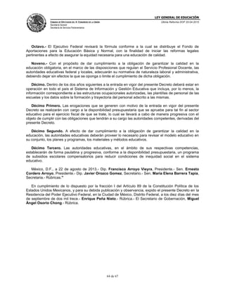 LEY GENERAL DE EDUCACIÓN
CÁMARA DE DIPUTADOS DEL H. CONGRESO DE LA UNIÓN
Secretaría General
Secretaría de Servicios Parlamentarios
Última Reforma DOF 20-04-2015
64 de 67
Octavo.- El Ejecutivo Federal revisará la fórmula conforme a la cual se distribuye el Fondo de
Aportaciones para la Educación Básica y Normal, con la finalidad de iniciar las reformas legales
pertinentes a efecto de asegurar la equidad necesaria para una educación de calidad.
Noveno.- Con el propósito de dar cumplimiento a la obligación de garantizar la calidad en la
educación obligatoria, en el marco de las disposiciones que regulan el Servicio Profesional Docente, las
autoridades educativas federal y locales, adecuarán su normativa de naturaleza laboral y administrativa,
debiendo dejar sin efectos la que se oponga o limite el cumplimiento de dicha obligación.
Décimo. Dentro de los dos años siguientes a la entrada en vigor del presente Decreto deberá estar en
operación en todo el país el Sistema de Información y Gestión Educativa que incluya, por lo menos, la
información correspondiente a las estructuras ocupacionales autorizadas, las plantillas de personal de las
escuelas y los datos sobre la formación y trayectoria del personal adscrito a las mismas.
Décimo Primero. Las erogaciones que se generen con motivo de la entrada en vigor del presente
Decreto se realizarán con cargo a la disponibilidad presupuestaria que se apruebe para tal fin al sector
educativo para el ejercicio fiscal de que se trate, lo cual se llevará a cabo de manera progresiva con el
objeto de cumplir con las obligaciones que tendrán a su cargo las autoridades competentes, derivadas del
presente Decreto.
Décimo Segundo. A efecto de dar cumplimiento a la obligación de garantizar la calidad en la
educación, las autoridades educativas deberán proveer lo necesario para revisar el modelo educativo en
su conjunto, los planes y programas, los materiales y métodos educativos.
Décimo Tercero. Las autoridades educativas, en el ámbito de sus respectivas competencias,
establecerán de forma paulatina y progresiva, conforme a la disponibilidad presupuestaria, un programa
de subsidios escolares compensatorios para reducir condiciones de inequidad social en el sistema
educativo.
México, D.F., a 22 de agosto de 2013.- Dip. Francisco Arroyo Vieyra, Presidente.- Sen. Ernesto
Cordero Arroyo, Presidente.- Dip. Javier Orozco Gomez, Secretario.- Sen. María Elena Barrera Tapia,
Secretaria.- Rúbricas."
En cumplimiento de lo dispuesto por la fracción I del Artículo 89 de la Constitución Política de los
Estados Unidos Mexicanos, y para su debida publicación y observancia, expido el presente Decreto en la
Residencia del Poder Ejecutivo Federal, en la Ciudad de México, Distrito Federal, a los diez días del mes
de septiembre de dos mil trece.- Enrique Peña Nieto.- Rúbrica.- El Secretario de Gobernación, Miguel
Ángel Osorio Chong.- Rúbrica.
 