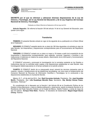 LEY GENERAL DE EDUCACIÓN
CÁMARA DE DIPUTADOS DEL H. CONGRESO DE LA UNIÓN
Secretaría General
Secretaría de Servicios Parlamentarios
Última Reforma DOF 20-04-2015
65 de 67
DECRETO por el que se reforman y adicionan diversas disposiciones de la Ley de
Ciencia y Tecnología, de la Ley General de Educación y de la Ley Orgánica del Consejo
Nacional de Ciencia y Tecnología.
Publicado en el Diario Oficial de la Federación el 20 de mayo de 2014
Artículo Segundo.- Se reforma la fracción VIII del artículo 14 de la Ley General de Educación, para
quedar como sigue:
………
Transitorios
PRIMERO. El presente Decreto entrará en vigor el día siguiente de su publicación en el Diario Oficial
de la Federación.
SEGUNDO. El CONACyT expedirá dentro de un plazo de 180 días siguientes a la entrada en vigor de
este Decreto, los lineamientos y disposiciones correspondientes para el funcionamiento del Repositorio
Nacional.
TERCERO. El CONACyT contará con un plazo no mayor a 18 meses a partir de la expedición de los
lineamientos y disposiciones correspondientes, para capacitar, convocar, organizar y coordinar a las
instituciones e instancias en materia de acceso abierto, diseminación de la información y funcionamiento
del Repositorio Nacional.
El CONACyT procurará y promoverá la homologación de la normativa existente en los Estados e
Instituciones que por su actividad estén sujetas a las disposiciones establecidas en este Decreto, ésta
homologación deberá ejecutarse en el tiempo señalado en el párrafo anterior.
CUARTO. El CONACyT dentro de su presupuesto anual, preverá los recursos necesarios para la
creación, impulso y fortalecimiento de las plataformas tecnológicas, así como para el fortalecimiento del
Consorcio Nacional de Recursos de Información Científica y Tecnológica, en lo conducente a las
disposiciones establecidas en el presente Decreto.
México, D. F., a 8 de abril de 2014.- Sen. Raúl Cervantes Andrade, Presidente.- Dip. José González
Morfín, Presidente.- Sen. Lilia Guadalupe Merodio Reza, Secretaria.- Dip. Merilyn Gómez Pozos,
Secretaria.- Rúbricas."
En cumplimiento de lo dispuesto por la fracción I del Artículo 89 de la Constitución Política de los
Estados Unidos Mexicanos, y para su debida publicación y observancia, expido el presente Decreto en la
Residencia del Poder Ejecutivo Federal, en la Ciudad de México, Distrito Federal, a veinte de mayo de
dos mil catorce.- Enrique Peña Nieto.- Rúbrica.- El Secretario de Gobernación, Miguel Ángel Osorio
Chong.- Rúbrica.
 