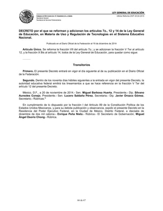 LEY GENERAL DE EDUCACIÓN
CÁMARA DE DIPUTADOS DEL H. CONGRESO DE LA UNIÓN
Secretaría General
Secretaría de Servicios Parlamentarios
Última Reforma DOF 20-04-2015
66 de 67
DECRETO por el que se reforman y adicionan los artículos 7o., 12 y 14 de la Ley General
de Educación, en Materia de Uso y Regulación de Tecnologías en el Sistema Educativo
Nacional.
Publicado en el Diario Oficial de la Federación el 19 de diciembre de 2014
Artículo Único. Se reforma la fracción VII del artículo 7o.; y se adicionan la fracción V Ter al artículo
12, y la fracción X Bis al artículo 14, todos de la Ley General de Educación, para quedar como sigue:
………
Transitorios
Primero. El presente Decreto entrará en vigor el día siguiente al de su publicación en el Diario Oficial
de la Federación.
Segundo. Dentro de los noventa días hábiles siguientes a la entrada en vigor del presente Decreto, la
autoridad educativa federal emitirá los lineamientos a que se hace referencia en la fracción V Ter del
artículo 12 del presente Decreto.
México, D.F., a 20 de noviembre de 2014.- Sen. Miguel Barbosa Huerta, Presidente.- Dip. Silvano
Aureoles Conejo, Presidente.- Sen. Lucero Saldaña Pérez, Secretaria.- Dip. Javier Orozco Gómez,
Secretario.- Rúbricas."
En cumplimiento de lo dispuesto por la fracción I del Artículo 89 de la Constitución Política de los
Estados Unidos Mexicanos, y para su debida publicación y observancia, expido el presente Decreto en la
Residencia del Poder Ejecutivo Federal, en la Ciudad de México, Distrito Federal, a dieciséis de
diciembre de dos mil catorce.- Enrique Peña Nieto.- Rúbrica.- El Secretario de Gobernación, Miguel
Ángel Osorio Chong.- Rúbrica.
 