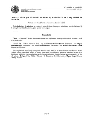 LEY GENERAL DE EDUCACIÓN
CÁMARA DE DIPUTADOS DEL H. CONGRESO DE LA UNIÓN
Secretaría General
Secretaría de Servicios Parlamentarios
Última Reforma DOF 20-04-2015
67 de 67
DECRETO por el que se adiciona un inciso m) al artículo 70 de la Ley General de
Educación.
Publicado en el Diario Oficial de la Federación el 20 de abril de 2015
Artículo Único.- Se adiciona un inciso m), recorriéndose el inciso m) actual para ser n), al artículo 70
de la Ley General de Educación, para quedar como sigue:
……….
Transitorio
Único.- El presente Decreto entrará en vigor el día siguiente al de su publicación en el Diario Oficial
de la Federación.
México, D.F., a 24 de marzo de 2015.- Dip. Julio César Moreno Rivera, Presidente.- Sen. Miguel
Barbosa Huerta, Presidente.- Dip. Javier Orozco Gómez, Secretario.- Sen. María Elena Barrera Tapia,
Secretaria.- Rúbricas."
En cumplimiento de lo dispuesto por la fracción I del Artículo 89 de la Constitución Política de los
Estados Unidos Mexicanos, y para su debida publicación y observancia, expido el presente Decreto en la
Residencia del Poder Ejecutivo Federal, en la Ciudad de México, Distrito Federal, a quince de abril de dos
mil quince.- Enrique Peña Nieto.- Rúbrica.- El Secretario de Gobernación, Miguel Ángel Osorio
Chong.- Rúbrica.
 