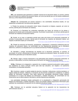 LEY GENERAL DE EDUCACIÓN
CÁMARA DE DIPUTADOS DEL H. CONGRESO DE LA UNIÓN
Secretaría General
Secretaría de Servicios Parlamentarios
Última Reforma DOF 20-04-2015
8 de 67
XIV.- Las necesarias para garantizar el carácter nacional de la educación básica, la normal y demás
para la formación de maestros de educación básica, así como las demás que con tal carácter establezcan
esta Ley y otras disposiciones aplicables.
Fracción recorrida DOF 19-08-2010
Artículo 13.- Corresponden de manera exclusiva a las autoridades educativas locales, en sus
respectivas competencias, las atribuciones siguientes:
I.- Prestar los servicios de educación inicial, básica incluyendo la indígena, especial, así como la
normal y demás para la formación de maestros,
II.- Proponer a la Secretaría los contenidos regionales que hayan de incluirse en los planes y
programas de estudio para la educación preescolar, la primaria, la secundaria, la normal y demás para la
formación de maestros de educación básica;
Fracción reformada DOF 10-12-2004
III.- Ajustar, en su caso, el calendario escolar para cada ciclo lectivo de la educación preescolar, la
primaria, la secundaria, la normal y demás para la formación de maestros de educación básica, con
respeto al calendario fijado por la Secretaría;
Fe de erratas a la fracción DOF 29-07-1993. Reformada DOF 10-12-2004
IV.- Prestar los servicios de formación, actualización, capacitación y superación profesional para los
maestros de educación básica, de conformidad con las disposiciones generales que la Secretaría
determine, conforme a lo dispuesto por la Ley General del Servicio Profesional Docente;
Fracción reformada DOF 11-09-2013
V.- Revalidar y otorgar equivalencias de estudios de la educación preescolar, la primaria, la
secundaria, la normal y demás para la formación de maestros de educación básica, de acuerdo con los
lineamientos generales que la Secretaría expida;
Fracción reformada DOF 10-12-2004
VI.- Otorgar, negar y revocar autorización a los particulares para impartir la educación preescolar, la
primaria, la secundaria, la normal y demás para la formación de maestros de educación básica;
Fracción reformada DOF 10-12-2004, 28-01-2011
VI Bis.- Participar en la integración y operación de un sistema nacional de educación media superior
que establezca un marco curricular común para este tipo educativo, con respeto a la autonomía
universitaria y la diversidad educativa;
Fracción adicionada DOF 10-06-2013
VII.- Coordinar y operar un padrón estatal de alumnos, docentes, instituciones y centros escolares; un
registro estatal de emisión, validación e inscripción de documentos académicos y establecer un sistema
estatal de información educativa. Para estos efectos las autoridades educativas locales deberán
coordinarse en el marco del Sistema de Información y Gestión Educativa, de conformidad con los
lineamientos que al efecto expida la Secretaría y demás disposiciones aplicables.
Las autoridades educativas locales participarán en la actualización e integración permanente del
Sistema de Información y Gestión Educativa, mismo que también deberá proporcionar información para
satisfacer las necesidades de operación de los sistemas educativos locales;
Fracción adicionada DOF 28-01-2011. Reformada DOF 11-09-2013
VIII.- Participar con la autoridad educativa federal en la operación de los mecanismos de
administración escolar, y
Fracción adicionada DOF 28-01-2011. Reformada DOF 11-09-2013
 