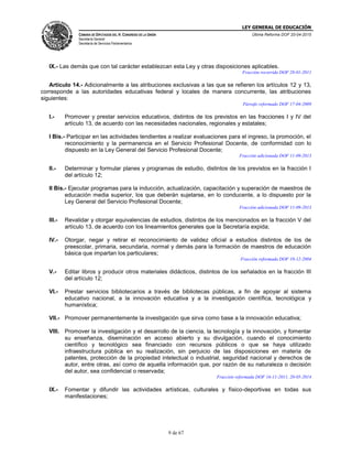 LEY GENERAL DE EDUCACIÓN
CÁMARA DE DIPUTADOS DEL H. CONGRESO DE LA UNIÓN
Secretaría General
Secretaría de Servicios Parlamentarios
Última Reforma DOF 20-04-2015
9 de 67
IX.- Las demás que con tal carácter establezcan esta Ley y otras disposiciones aplicables.
Fracción recorrida DOF 28-01-2011
Artículo 14.- Adicionalmente a las atribuciones exclusivas a las que se refieren los artículos 12 y 13,
corresponde a las autoridades educativas federal y locales de manera concurrente, las atribuciones
siguientes:
Párrafo reformado DOF 17-04-2009
I.- Promover y prestar servicios educativos, distintos de los previstos en las fracciones I y IV del
artículo 13, de acuerdo con las necesidades nacionales, regionales y estatales;
I Bis.- Participar en las actividades tendientes a realizar evaluaciones para el ingreso, la promoción, el
reconocimiento y la permanencia en el Servicio Profesional Docente, de conformidad con lo
dispuesto en la Ley General del Servicio Profesional Docente;
Fracción adicionada DOF 11-09-2013
II.- Determinar y formular planes y programas de estudio, distintos de los previstos en la fracción I
del artículo 12;
II Bis.- Ejecutar programas para la inducción, actualización, capacitación y superación de maestros de
educación media superior, los que deberán sujetarse, en lo conducente, a lo dispuesto por la
Ley General del Servicio Profesional Docente;
Fracción adicionada DOF 11-09-2013
III.- Revalidar y otorgar equivalencias de estudios, distintos de los mencionados en la fracción V del
artículo 13, de acuerdo con los lineamientos generales que la Secretaría expida;
IV.- Otorgar, negar y retirar el reconocimiento de validez oficial a estudios distintos de los de
preescolar, primaria, secundaria, normal y demás para la formación de maestros de educación
básica que impartan los particulares;
Fracción reformada DOF 10-12-2004
V.- Editar libros y producir otros materiales didácticos, distintos de los señalados en la fracción III
del artículo 12;
VI.- Prestar servicios bibliotecarios a través de bibliotecas públicas, a fin de apoyar al sistema
educativo nacional, a la innovación educativa y a la investigación científica, tecnológica y
humanística;
VII.- Promover permanentemente la investigación que sirva como base a la innovación educativa;
VIII. Promover la investigación y el desarrollo de la ciencia, la tecnología y la innovación, y fomentar
su enseñanza, diseminación en acceso abierto y su divulgación, cuando el conocimiento
científico y tecnológico sea financiado con recursos públicos o que se haya utilizado
infraestructura pública en su realización, sin perjuicio de las disposiciones en materia de
patentes, protección de la propiedad intelectual o industrial, seguridad nacional y derechos de
autor, entre otras, así como de aquella información que, por razón de su naturaleza o decisión
del autor, sea confidencial o reservada;
Fracción reformada DOF 16-11-2011, 20-05-2014
IX.- Fomentar y difundir las actividades artísticas, culturales y físico-deportivas en todas sus
manifestaciones;
 
