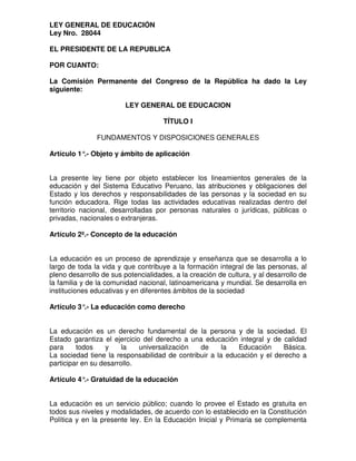 LEY GENERAL DE EDUCACIÓN
Ley Nro. 28044
EL PRESIDENTE DE LA REPUBLICA
POR CUANTO:
La Comisión Permanente del Congreso de la República ha dado la Ley
siguiente:
LEY GENERAL DE EDUCACION
TÍTULO I
FUNDAMENTOS Y DISPOSICIONES GENERALES
Artículo 1°.- Objeto y ámbito de aplicación
La presente ley tiene por objeto establecer los lineamientos generales de la
educación y del Sistema Educativo Peruano, las atribuciones y obligaciones del
Estado y los derechos y responsabilidades de las personas y la sociedad en su
función educadora. Rige todas las actividades educativas realizadas dentro del
territorio nacional, desarrolladas por personas naturales o jurídicas, públicas o
privadas, nacionales o extranjeras.
Artículo 2º.- Concepto de la educación
La educación es un proceso de aprendizaje y enseñanza que se desarrolla a lo
largo de toda la vida y que contribuye a la formación integral de las personas, al
pleno desarrollo de sus potencialidades, a la creación de cultura, y al desarrollo de
la familia y de la comunidad nacional, latinoamericana y mundial. Se desarrolla en
instituciones educativas y en diferentes ámbitos de la sociedad
Artículo 3°.- La educación como derecho
La educación es un derecho fundamental de la persona y de la sociedad. El
Estado garantiza el ejercicio del derecho a una educación integral y de calidad
para todos y la universalización de la Educación Básica.
La sociedad tiene la responsabilidad de contribuir a la educación y el derecho a
participar en su desarrollo.
Artículo 4°.- Gratuidad de la educación
La educación es un servicio público; cuando lo provee el Estado es gratuita en
todos sus niveles y modalidades, de acuerdo con lo establecido en la Constitución
Política y en la presente ley. En la Educación Inicial y Primaria se complementa
 