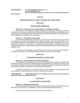 11
CONCORDANCIA: D.S. N° 015-2004-ED, Reglamento, Art. 1
D.S. Nº 018-2007-ED, Art. 6
R.M. Nº 0440-2008-ED (Aprueban el “Diseño Curricular Nacional de Educación
Básica Regular”)
TÍTULO II
UNIVERSALIZACIÓN, CALIDAD Y EQUIDAD DE LA EDUCACIÓN
CAPÍTULO I
DISPOSICIONES GENERALES
Artículo 10.- Criterios para la universalización, la calidad y la equidad
Para lograr la universalización, calidad y equidad en la educación, se adopta un enfoque
intercultural y se realiza una acción descentralizada, intersectorial, preventiva, compensatoria y de
recuperación que contribuya a igualar las oportunidades de desarrollo integral de los estudiantes y a
lograr satisfactorios resultados en su aprendizaje.
Artículo 11.- Articulación intersectorial
La articulación intersectorial en el Estado y la de éste con el sector privado, se da en todos
los ámbitos de la gestión descentralizada del sistema educativo con activa participación de la
comunidad educativa. Con tal propósito, las autoridades correspondientes movilizan sus recursos y
favorecen la autonomía, la innovación, el funcionamiento democrático y el fortalecimiento de las
instituciones educativas. Pueden celebrar convenios para desarrollar las acciones enumeradas en el
presente Título.
La atención a los estudiantes, especialmente la que se brinda a los de la Educación Básica,
se realiza con enfoque y acción intersectoriales del Estado y de éste con la sociedad.
CAPÍTULO II
LA UNIVERSALIZACIÓN DE LA EDUCACIÓN
Artículo 12.- Universalización de la educación básica
Para asegurar la universalización de la educación básica en todo el país como sustento del
desarrollo humano, la educación es obligatoria para los estudiantes de los niveles de inicial, primaria
y secundaria. El Estado provee los servicios públicos necesarios para lograr este objetivo y garantiza
que el tiempo educativo se equipare a los estándares internacionales.
Corresponde a los padres, o a quienes hagan sus veces, asegurar la matrícula oportuna de
los estudiantes y su permanencia en los centros y programas educativos.
CONCORDANCIA: R.M.Nº 0008-2012-ED (Crean el Registro Nacional de Instituciones Educativas
de Educación Intercultural Bilingüe del Perú)
CAPÍTULO III
LA CALIDAD DE LA EDUCACIÓN
Artículo 13.- Calidad de la educación
Es el nivel óptimo de formación que deben alcanzar las personas para enfrentar los retos del
desarrollo humano, ejercer su ciudadanía y continuar aprendiendo durante toda la vida.
Los factores que interactúan para el logro de dicha calidad son:
 