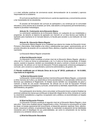20
y a crear actitudes positivas de convivencia social, democratización de la sociedad y ejercicio
responsable de la ciudadanía.
El currículo es significativo en tanto toma en cuenta las experiencias y conocimientos previos
y las necesidades de los estudiantes.
El proceso de formulación del currículo es participativo y se construye por la comunidad
educativa y otros actores de la sociedad; por tanto, está abierto a enriquecerse permanentemente y
respeta la pluralidad metodológica.
Artículo 35.- Culminación de la Educación Básica
La culminación satisfactoria de la Educación Básica, en cualquiera de sus modalidades y
programas, da derecho al diploma de egresado con mención en un área técnica que habilite al
egresado para insertarse en el mercado laboral y lo faculte para acceder a una institución de nivel
superior.
Artículo 36.- Educación Básica Regular
La Educación Básica Regular es la modalidad que abarca los niveles de Educación Inicial,
Primaria y Secundaria. Está dirigida a los niños y adolescentes que pasan, oportunamente, por el
proceso educativo de acuerdo con su evolución física, afectiva y cognitiva, desde el momento de su
nacimiento.
La Educación Básica Regular comprende:
a) Nivel de Educación Inicial
La Educación Inicial constituye el primer nivel de la Educación Básica Regular, atiende a
niños de 0 a 2 años en forma no escolarizada y de 3 a 5 años en forma escolarizada. El Estado
asume, cuando lo requieran, también sus necesidades de salud y nutrición a través de una acción
intersectorial. Se articula con el nivel de Educación Primaria asegurando coherencia pedagógica y
curricular, pero conserva su especificidad y autonomía administrativa y de gestión. (*)
(*) Párrafo modificado por el Artículo Único de la Ley N° 28123, publicada el 16-12-2003,
cuyo texto es el siguiente:
" a) Nivel de Educación Inicial
La Educación -Inicial constituye el primer nivel de la Educación Básica Regular, y comprende
a niños menores de 6 años y se desarrolla en forma escolarizada y no escolarizada conforme a los
términos que establezca el Reglamento. El Estado asume también sus necesidades de salud y
nutrición a través de una acción intersectorial. Se articula con el nivel de Educación Primaria
asegurando coherencia pedagógica y curricular, conservando su identidad, especificidad, autonomía
administrativa y de gestión.”
Con participación de la familia y de la comunidad, la Educación Inicial cumple la finalidad de
promover prácticas de crianza que contribuyan al desarrollo integral de los niños, tomando en cuenta
su crecimiento socioafectivo y cognitivo, la expresión oral y artística y la sicomotricidad y el respeto
de sus derechos.
b) Nivel de Educación Primaria
La Educación Primaria constituye el segundo nivel de la Educación Básica Regular y dura
seis años. Tiene como finalidad educar integralmente a niños. Promueve la comunicación en todas
las áreas, el manejo operacional del conocimiento, el desarrollo personal, espiritual, físico, afectivo,
social, vocacional y artístico, el pensamiento lógico, la creatividad, la adquisición de las habilidades
necesarias para el despliegue de sus potencialidades, así como la comprensión de los hechos
cercanos a su ambiente natural y social.
c) Nivel de Educación Secundaria
 