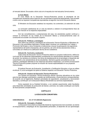 23
al mercado laboral. Se accede a dicho ciclo sin el requisito de nivel educativo formal anterior.
b) Ciclo Medio
El Ciclo Medio de la Educación Técnico-Productiva provee al estudiante de las
competencias necesarias para el ejercicio de una actividad ocupacional especializada. Para acceder
a dicho ciclo se requieren competencias equivalentes al segundo nivel de la Educación Básica.
El Ministerio de Educación establece los requisitos, los contenidos y la extensión de cada
ciclo.
La conclusión satisfactoria de un ciclo da derecho a obtener el correspondiente título de
técnico con mención en la respectiva especialidad.
Con las convalidaciones y subsanaciones del caso, los estudiantes pueden continuar y
concluir su formación en los niveles de la Educación Básica y consecuentemente estar en
condiciones de acceder a la Educación Superior.
Artículo 43.- Políticas y estrategias
Para definir las políticas y estrategias de la Educación Técnico-Productiva, el Ministerio de
Educación y las autoridades regionales y locales deben coordinar con el Ministerio de Trabajo y
Promoción del Empleo y otros ministerios e instituciones y buscar la participación de organismos
representativos del sector empresarial y de los gremios, así como de las asociaciones civiles y
comunales con interés en la calificación técnica de los ciudadanos.
Artículo 44.- Currículo y evaluación
Cada centro de Educación Técnico-Productiva elabora su proyecto institucional y define los
currículos de las diferentes especialidades considerando los requerimientos laborales en su ámbito
de acción; los cambios en el entorno; los ritmos de obsolescencia de la tecnología; el desarrollo del
conocimiento y las características de los estudiantes. Asimismo guarda concordancia con las
políticas y estrategias definidas en las instancias educativas respectivas. Los Centros de Educación
Técnico-Productiva pueden proponer la inclusión de nuevas especialidades en sus proyectos
institucionales.
El Instituto Peruano de Evaluación, Acreditación y Certificación Educativa, al que se refiere
el artículo 15, es el encargado de operar el Sistema respecto a la Educación Técnico Productiva.
Artículo 45.- Centros de Educación Técnico-Productiva
Los Centros de Educación Técnico-Productiva ofrecen servicios educativos en los ciclos
para los que obtengan autorización y expiden las certificaciones y títulos técnicos correspondientes,
de acuerdo con el reglamento. Realizan actividades de capacitación, actualización y reconversión
laborales y contribuyen con la Educación Básica ofreciéndole sus servicios especializados.
Como expresión de su finalidad formativa, y con carácter experimental, están facultados
para desarrollar actividades de producción de bienes y servicios, los cuales constituyen una fuente
de financiamiento complementario.
CAPÍTULO IV
LA EDUCACIÓN COMUNITARIA
CONCORDANCIA: D.S. N° 013-2005-ED (Reglamento)
Artículo 46.- Concepto y finalidad
La Educación Comunitaria se desarrolla desde las organizaciones de la sociedad, se orienta
al enriquecimiento y despliegue de las capacidades personales, al desarrollo de sus aprendizajes
 