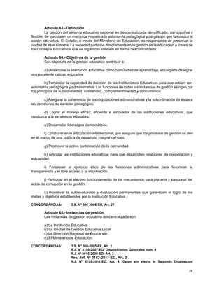 28
Artículo 63.- Definición
La gestión del sistema educativo nacional es descentralizada, simplificada, participativa y
flexible. Se ejecuta en un marco de respeto a la autonomía pedagógica y de gestión que favorezca la
acción educativa. El Estado, a través del Ministerio de Educación, es responsable de preservar la
unidad de este sistema. La sociedad participa directamente en la gestión de la educación a través de
los Consejos Educativos que se organizan también en forma descentralizada.
Artículo 64.- Objetivos de la gestión
Son objetivos de la gestión educativa contribuir a:
a) Desarrollar la Institución Educativa como comunidad de aprendizaje, encargada de lograr
una excelente calidad educativa.
b) Fortalecer la capacidad de decisión de las Instituciones Educativas para que actúen con
autonomía pedagógica y administrativa. Las funciones de todas las instancias de gestión se rigen por
los principios de subsidiariedad, solidaridad, complementariedad y concurrencia.
c) Asegurar la coherencia de las disposiciones administrativas y la subordinación de éstas a
las decisiones de carácter pedagógico.
d) Lograr el manejo eficaz, eficiente e innovador de las instituciones educativas, que
conduzca a la excelencia educativa.
e) Desarrollar liderazgos democráticos.
f) Colaborar en la articulación intersectorial, que asegure que los procesos de gestión se den
en el marco de una política de desarrollo integral del país.
g) Promover la activa participación de la comunidad.
h) Articular las instituciones educativas para que desarrollen relaciones de cooperación y
solidaridad.
i) Fortalecer el ejercicio ético de las funciones administrativas para favorecer la
transparencia y el libre acceso a la información.
j) Participar en el efectivo funcionamiento de los mecanismos para prevenir y sancionar los
actos de corrupción en la gestión.
k) Incentivar la autoevaluación y evaluación permanentes que garanticen el logro de las
metas y objetivos establecidos por la Institución Educativa.
CONCORDANCIAS: D.S. N° 005-2005-ED, Art. 27
Artículo 65.- Instancias de gestión
Las instancias de gestión educativa descentralizada son:
a) La Institución Educativa.
b) La Unidad de Gestión Educativa Local
c) La Dirección Regional de Educación
d) El Ministerio de Educación.
CONCORDANCIAS: D.S. N° 068-2005-EF, Art. 1
R.J. N° 0196-2007-ED, Disposiciones Generales num. 4
R.J. Nº 0015-2009-ED, Art. 3
Res. Jef. Nº 0182-2011-ED, Art. 2
R.J. Nº 0795-2011-ED, Art. 4 (Dejan sin efecto la Segunda Disposición
 