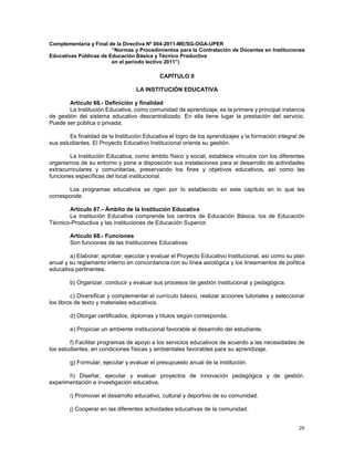 29
Complementaria y Final de la Directiva Nº 004-2011-ME/SG-OGA-UPER
“Normas y Procedimientos para la Contratación de Docentes en Instituciones
Educativas Públicas de Educación Básica y Técnico Productiva
en el período lectivo 2011”)
CAPÍTULO II
LA INSTITUCIÓN EDUCATIVA
Artículo 66.- Definición y finalidad
La Institución Educativa, como comunidad de aprendizaje, es la primera y principal instancia
de gestión del sistema educativo descentralizado. En ella tiene lugar la prestación del servicio.
Puede ser pública o privada.
Es finalidad de la Institución Educativa el logro de los aprendizajes y la formación integral de
sus estudiantes. El Proyecto Educativo Institucional orienta su gestión.
La Institución Educativa, como ámbito físico y social, establece vínculos con los diferentes
organismos de su entorno y pone a disposición sus instalaciones para el desarrollo de actividades
extracurriculares y comunitarias, preservando los fines y objetivos educativos, así como las
funciones específicas del local institucional.
Los programas educativos se rigen por lo establecido en este capítulo en lo que les
corresponde.
Artículo 67.- Ámbito de la Institución Educativa
La Institución Educativa comprende los centros de Educación Básica, los de Educación
Técnico-Productiva y las instituciones de Educación Superior.
Artículo 68.- Funciones
Son funciones de las Instituciones Educativas:
a) Elaborar, aprobar, ejecutar y evaluar el Proyecto Educativo Institucional, así como su plan
anual y su reglamento interno en concordancia con su línea axiológica y los lineamientos de política
educativa pertinentes.
b) Organizar, conducir y evaluar sus procesos de gestión institucional y pedagógica.
c) Diversificar y complementar el currículo básico, realizar acciones tutoriales y seleccionar
los libros de texto y materiales educativos.
d) Otorgar certificados, diplomas y títulos según corresponda.
e) Propiciar un ambiente institucional favorable al desarrollo del estudiante.
f) Facilitar programas de apoyo a los servicios educativos de acuerdo a las necesidades de
los estudiantes, en condiciones físicas y ambientales favorables para su aprendizaje.
g) Formular, ejecutar y evaluar el presupuesto anual de la institución.
h) Diseñar, ejecutar y evaluar proyectos de innovación pedagógica y de gestión,
experimentación e investigación educativa.
i) Promover el desarrollo educativo, cultural y deportivo de su comunidad.
j) Cooperar en las diferentes actividades educativas de la comunidad.
 