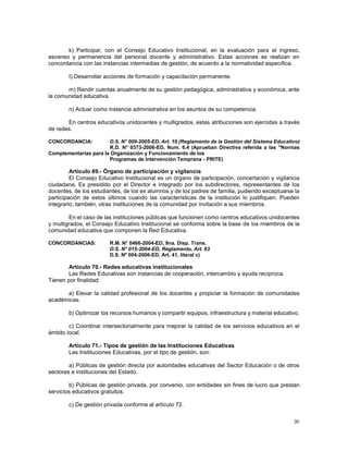 30
k) Participar, con el Consejo Educativo Institucional, en la evaluación para el ingreso,
ascenso y permanencia del personal docente y administrativo. Estas acciones se realizan en
concordancia con las instancias intermedias de gestión, de acuerdo a la normatividad específica.
I) Desarrollar acciones de formación y capacitación permanente.
m) Rendir cuentas anualmente de su gestión pedagógica, administrativa y económica, ante
la comunidad educativa.
n) Actuar como instancia administrativa en los asuntos de su competencia.
En centros educativos unidocentes y multigrados, estas atribuciones son ejercidas a través
de redes.
CONCORDANCIA: D.S. N° 009-2005-ED, Art. 19 (Reglamento de la Gestión del Sistema Educativo)
R.D. N° 0373-2006-ED, Num. 6.4 (Aprueban Directiva referida a las "Normas
Complementarias para la Organización y Funcionamiento de los
Programas de Intervención Temprana - PRITE)
Artículo 69.- Órgano de participación y vigilancia
El Consejo Educativo Institucional es un órgano de participación, concertación y vigilancia
ciudadana. Es presidido por el Director e integrado por los subdirectores, representantes de los
docentes, de los estudiantes, de los ex alumnos y de los padres de familia, pudiendo exceptuarse la
participación de estos últimos cuando las características de la institución lo justifiquen. Pueden
integrarlo, también, otras instituciones de la comunidad por invitación a sus miembros.
En el caso de las instituciones públicas que funcionen como centros educativos unidocentes
y multigrados, el Consejo Educativo Institucional se conforma sobre la base de los miembros de la
comunidad educativa que componen la Red Educativa.
CONCORDANCIAS: R.M. N° 0466-2004-ED, 9na. Disp. Trans.
D.S. N° 015-2004-ED, Reglamento, Art. 63
D.S. Nº 004-2006-ED, Art. 41, literal c)
Artículo 70.- Redes educativas institucionales
Las Redes Educativas son instancias de cooperación, intercambio y ayuda recíproca.
Tienen por finalidad:
a) Elevar la calidad profesional de los docentes y propiciar la formación de comunidades
académicas.
b) Optimizar los recursos humanos y compartir equipos, infraestructura y material educativo.
c) Coordinar intersectorialmente para mejorar la calidad de los servicios educativos en el
ámbito local.
Artículo 71.- Tipos de gestión de las Instituciones Educativas
Las Instituciones Educativas, por el tipo de gestión, son:
a) Públicas de gestión directa por autoridades educativas del Sector Educación o de otros
sectores e instituciones del Estado.
b) Públicas de gestión privada, por convenio, con entidades sin fines de lucro que prestan
servicios educativos gratuitos.
c) De gestión privada conforme al artículo 72.
 