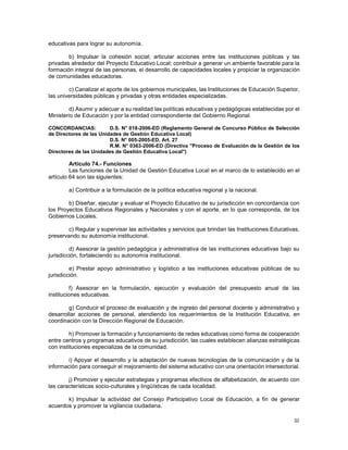 32
educativas para lograr su autonomía.
b) Impulsar la cohesión social; articular acciones entre las instituciones públicas y las
privadas alrededor del Proyecto Educativo Local; contribuir a generar un ambiente favorable para la
formación integral de las personas, el desarrollo de capacidades locales y propiciar la organización
de comunidades educadoras.
c) Canalizar el aporte de los gobiernos municipales, las Instituciones de Educación Superior,
las universidades públicas y privadas y otras entidades especializadas.
d) Asumir y adecuar a su realidad las políticas educativas y pedagógicas establecidas por el
Ministerio de Educación y por la entidad correspondiente del Gobierno Regional.
CONCORDANCIAS: D.S. N° 018-2006-ED (Reglamento General de Concurso Público de Selección
de Directores de las Unidades de Gestión Educativa Local)
D.S. N° 005-2005-ED, Art. 27
R.M. N° 0363-2006-ED (Directiva "Proceso de Evaluación de la Gestión de los
Directores de las Unidades de Gestión Educativa Local")
Artículo 74.- Funciones
Las funciones de la Unidad de Gestión Educativa Local en el marco de lo establecido en el
artículo 64 son las siguientes:
a) Contribuir a la formulación de la política educativa regional y la nacional.
b) Diseñar, ejecutar y evaluar el Proyecto Educativo de su jurisdicción en concordancia con
los Proyectos Educativos Regionales y Nacionales y con el aporte, en lo que corresponda, de los
Gobiernos Locales.
c) Regular y supervisar las actividades y servicios que brindan las Instituciones Educativas,
preservando su autonomía institucional.
d) Asesorar la gestión pedagógica y administrativa de las instituciones educativas bajo su
jurisdicción, fortaleciendo su autonomía institucional.
e) Prestar apoyo administrativo y logístico a las instituciones educativas públicas de su
jurisdicción.
f) Asesorar en la formulación, ejecución y evaluación del presupuesto anual de las
instituciones educativas.
g) Conducir el proceso de evaluación y de ingreso del personal docente y administrativo y
desarrollar acciones de personal, atendiendo los requerimientos de la Institución Educativa, en
coordinación con la Dirección Regional de Educación.
h) Promover la formación y funcionamiento de redes educativas como forma de cooperación
entre centros y programas educativos de su jurisdicción, las cuales establecen alianzas estratégicas
con instituciones especializas de la comunidad.
i) Apoyar el desarrollo y la adaptación de nuevas tecnologías de la comunicación y de la
información para conseguir el mejoramiento del sistema educativo con una orientación intersectorial.
j) Promover y ejecutar estrategias y programas efectivos de alfabetización, de acuerdo con
las características socio-culturales y lingüísticas de cada localidad.
k) Impulsar la actividad del Consejo Participativo Local de Educación, a fin de generar
acuerdos y promover la vigilancia ciudadana.
 