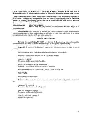 40
(1) De conformidad con el Artículo 11 de la Ley N° 29565, publicada el 22 julio 2010, la
Academia Peruana de la Lengua Quechua, es un organismo adscrito al Ministerio de Cultura.
(2) De conformidad con la Única Disposición Complementaria Final del Decreto Supremo Nº
001-2010-MC, publicado el 25 septiembre 2010, una vez concluido los procesos de fusión que
dispone el artículo 2 del citado Decreto Supremo, la Academia Mayor de la Lengua Quechua
queda adscrito al Ministerio de Cultura.
CONCORDANCIAS: R.M. N° 1021-2003-ED
R.M. N° 0500-2005-ED (Comisión para implementar Academia Mayor de la
Lengua Quechua)
Decimotercera.- En tanto no se expidan las correspondientes normas reglamentarias
mencionadas en el texto de la presente Ley, se aplicarán, en cada caso, las normas de la misma
jerarquía actualmente vigentes, en lo que fuera pertinente.
DISPOSICIONES FINALES
Primera.- Derógase la Ley Nº 23384, Ley General de Educación, y sus modificatorias y
complementarias; así como los demás dispositivos que se opongan a la presente Ley.
Segunda.- El Ministerio de Educación reglamentará la presente ley en un plazo de ciento
veinte días.
Comuníquese al señor Presidente de la República para su promulgación.
En Lima, a los diecisiete días del mes de julio de dos mil tres.
CARLOS FERRERO
Presidente del Congreso de la República
MERCEDES CABANILLAS BUSTAMANTE
Segunda Vicepresidenta del Congreso de la República
AL SEÑOR PRESIDENTE CONSTITUCIONAL DE LA REPÚBLICA
POR TANTO:
Mando se publique y cumpla.
Dado en la Casa de Gobierno, en Lima, a los veintiocho días del mes de julio del año dos mil
tres.
ALEJANDRO TOLEDO
Presidente Constitucional de la República
BEATRIZ MERINO LUCERO
Presidenta del Consejo de Ministros
CARLOS MALPICA FAUSTOR
Ministro de Educación
 
